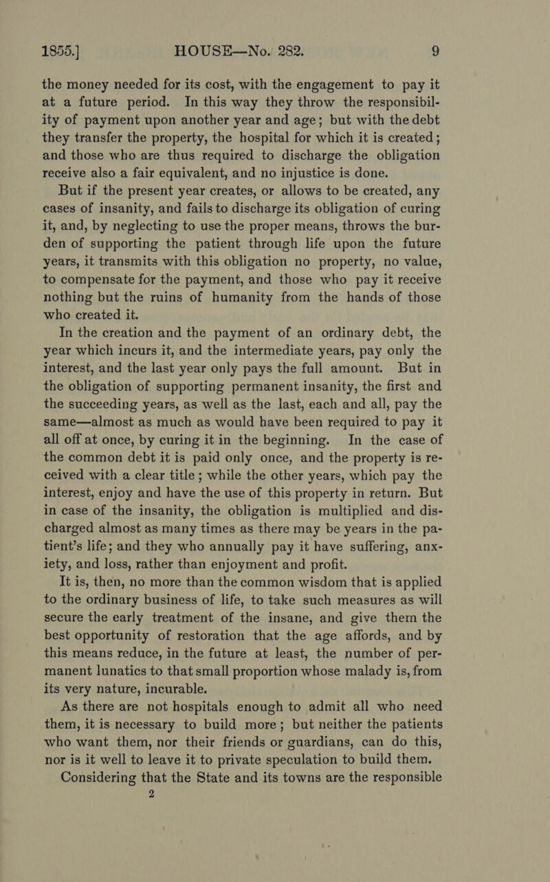 the money needed for its cost, with the engagement to pay it at a future period. In this way they throw the responsibil- ity of payment upon another year and age; but with the debt they transfer the property, the hospital for which it is created ; and those who are thus required to discharge the obligation receive also a fair equivalent, and no injustice is done. But if the present year creates, or allows to be created, any cases of insanity, and fails to discharge its obligation of curing it, and, by neglecting to use the proper means, throws the bur- den of supporting the patient through life upon the future years, it transmits with this obligation no property, no value, to compensate for the payment, and those who pay it receive nothing but the ruins of humanity from the hands of those who created it. In the creation and the payment of an ordinary debt, the year which incurs it, and the intermediate years, pay only the interest, and the last year only pays the full amount. But in the obligation of supporting permanent insanity, the first and the succeeding years, as well as the last, each and all, pay the same—almost as much as would have been required to pay it all off at once, by curing it in the beginning. In the case of the common debt it is paid only once, and the property is re- ceived with a clear title ; while the other years, which pay the interest, enjoy and have the use of this property in return. But in case of the insanity, the obligation is multiplied and dis- charged almost as many times as there may be years in the pa- tient’s life; and they who annually pay it have suffering, anx- iety, and loss, rather than enjoyment and profit. It is, then, no more than the common wisdom that is applied to the ordinary business of life, to take such measures as will secure the early treatment of the insane, and give them the best opportunity of restoration that the age affords, and by this means reduce, in the future at least, the number of per- manent lunatics to that small proportion whose malady is, from its very nature, incurable. As there are not hospitals enough to admit all who need them, it is necessary to build more; but neither the patients who want them, nor their friends or guardians, can do this, nor is it well to leave it to private speculation to build them. Considering that the State and its towns are the responsible 2