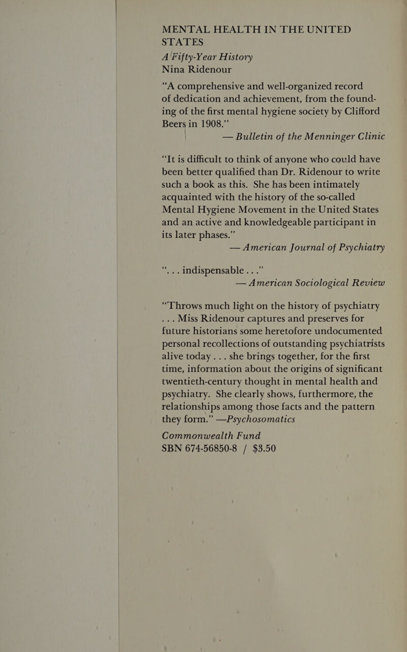  MENTAL HEALTH IN THE UNITED STATES A Fifty-Year History Nina Ridenour “A comprehensive and well-organized record of dedication and achievement, from the found- ing of the first mental hygiene society by Clifford Beers in 1908.” b — Bulletin of the Menninger Clinic “It is difficult to think of anyone who could have been better qualified than Dr. Ridenour to write such a book as this. She has been intimately acquainted with the history of the so-called Mental Hygiene Movement in the United States and an active and knowledgeable participant in its later phases.” — American Journal of Psychiatry “... Indispensable...” — American Sociological Review ... Miss Ridenour captures and preserves for future historians some heretofore undocumented personal recollections of outstanding psychiatrists alive today... she brings together, for the first time, information about the origins of significant twentieth-century thought in mental health and psychiatry. She clearly shows, furthermore, the relationships among those facts and the pattern they form.” —Psychosomatics Commonwealth Fund SBN 674-56850-8 / $3.50