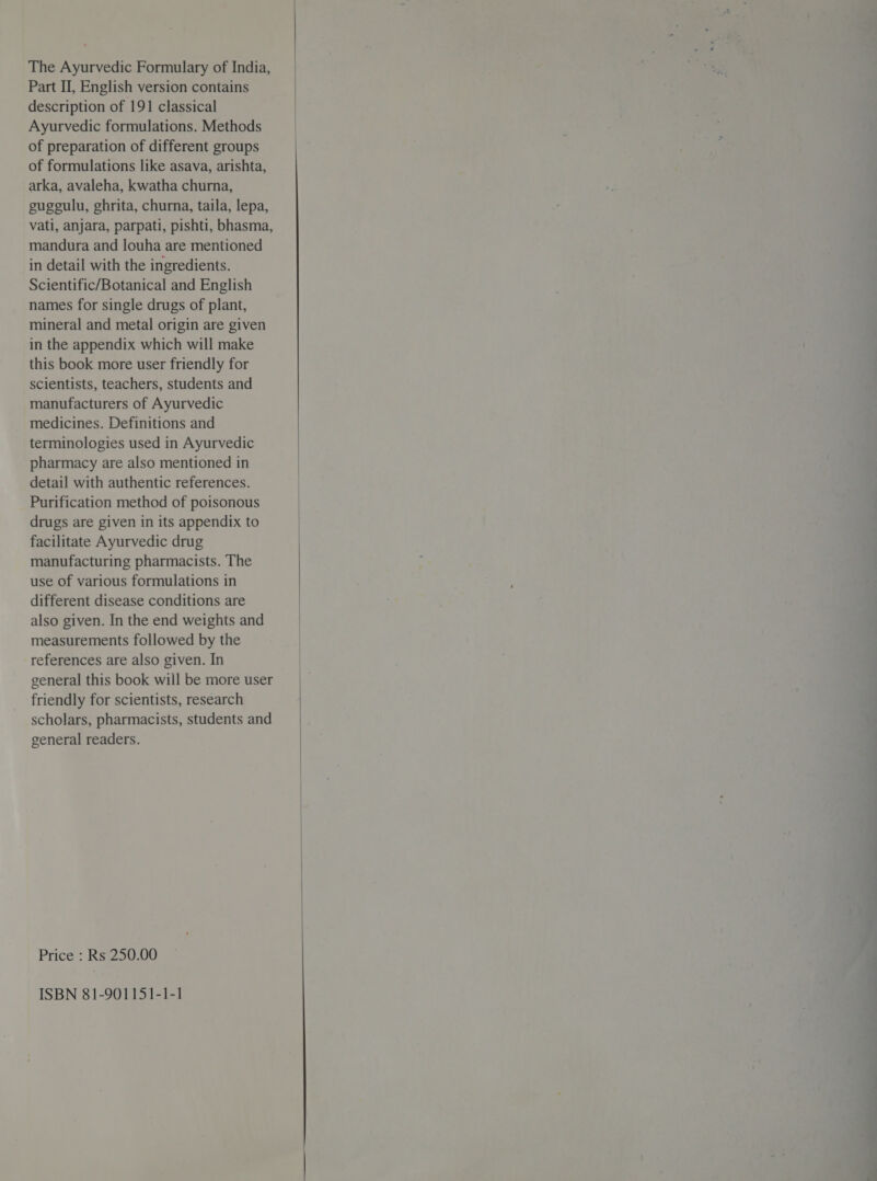 The Ayurvedic Formulary of India, Part II, English version contains description of 191 classical Ayurvedic formulations. Methods of preparation of different groups of formulations like asava, arishta, arka, avaleha, kwatha churna, gugeulu, ghrita, churna, taila, lepa, vati, anjara, parpati, pishti, bhasma, mandura and louha are mentioned in detail with the ingredients. Scientific/Botanical and English names for single drugs of plant, mineral and metal origin are given in the appendix which will make this book more user friendly for scientists, teachers, students and manufacturers of Ayurvedic medicines. Definitions and terminologies used in Ayurvedic pharmacy are also mentioned in detail with authentic references. Purification method of poisonous drugs are given in its appendix to facilitate Ayurvedic drug manufacturing pharmacists. The use of various formulations in different disease conditions are also given. In the end weights and measurements followed by the references are also given. In general this book will be more user friendly for scientists, research scholars, pharmacists, students and general readers. Price : Rs 250.00 ISBN 81-901151-1-1  