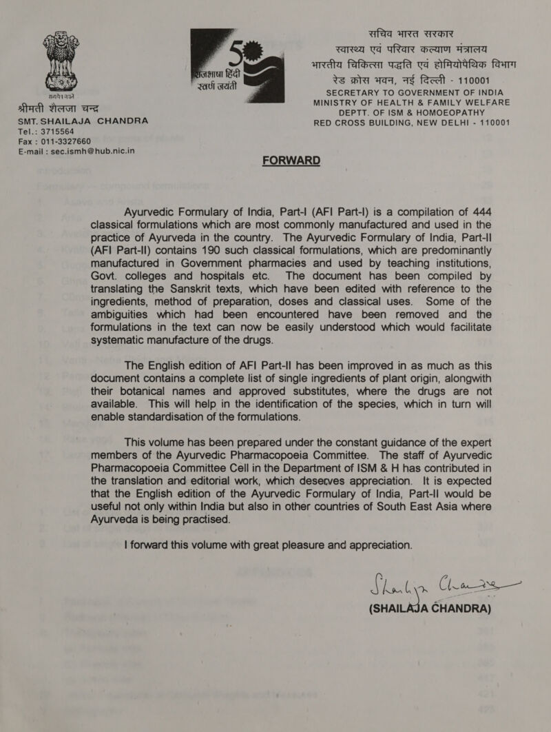 Ufad ARA UHR rarea va oRaR Hea Aaa andy fafeen wefa va afrartae faam WS WA Aaa, As feceit - 110001 SECRETARY TO GOVERNMENT OF INDIA   waa aqd MINISTRY OF HEALTH &amp; FAMILY WELFARE trl eto as DEPTT. OF ISM &amp; HOMOEOPATHY SMT. SHAILAJA CHANDRA RED CROSS BUILDING, NEW DELHI - 110001 Tel.: 3715564 Fax : 011-3327660 E-mail : sec.ismh@hub.nic.in FORWARD Ayurvedic Formulary of India, Part-| (AFI Part-I) is a compilation of 444 classical formulations which are most commonly manufactured and used in the practice of Ayurveda in the country. The Ayurvedic Formulary of India, Part-ll (AFI Part-ll) contains 190 such classical formulations, which are predominantly manufactured in Government pharmacies and used by teaching institutions, Govt. colleges and hospitals etc. The document has been compiled by translating the Sanskrit texts, which have been edited with reference to the ingredients, method of preparation, doses and classical uses. Some of the ambiguities which had been encountered have been removed and the formulations in the text can now be easily understood which would facilitate systematic manufacture of the drugs. The English edition of AF! Part-Il has been improved in as much as this document contains a complete list of single ingredients of plant origin, alongwith their botanical names and approved substitutes, where the drugs are not available. This will help in the identification of the species, which in turn will enable standardisation of the formulations. This volume has been prepared under the constant guidance of the expert members of the Ayurvedic Pharmacopoeia Committee. The staff of Ayurvedic Pharmacopoeia Committee Cell in the Department of ISM &amp; H has contributed in the translation and editorial work, which deserves appreciation. It is expected that the English edition of the Ayurvedic Formulary of India, Part-ll would be useful not only within India but also in other countries of South East Asia where Ayurveda is being practised. | forward this volume with great pleasure and appreciation. A ke Fee Claws — (SHAILAJA CHANDRA)