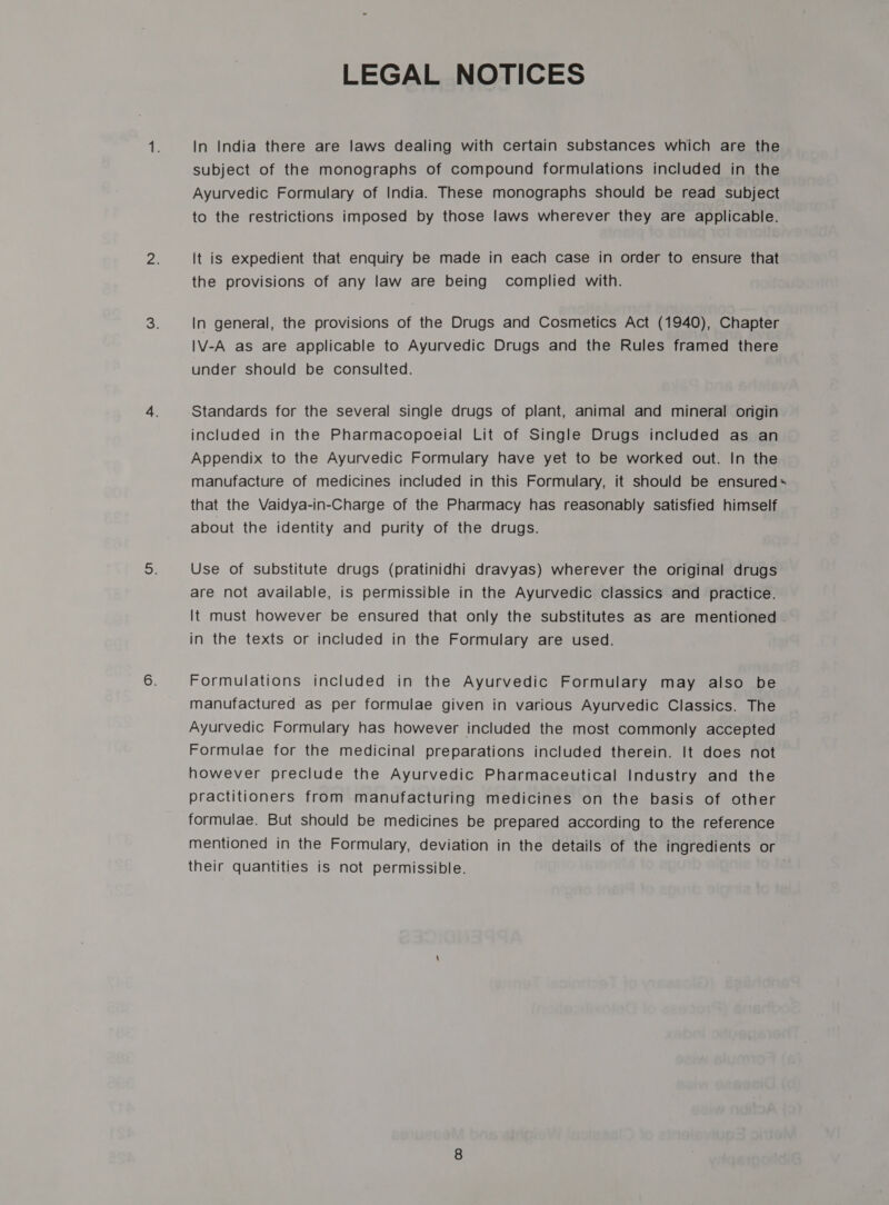 In India there are laws dealing with certain substances which are the subject of the monographs of compound formulations included in the Ayurvedic Formulary of India. These monographs should be read subject to the restrictions imposed by those laws wherever they are applicable. It is expedient that enquiry be made in each case in order to ensure that the provisions of any law are being complied with. In general, the provisions of the Drugs and Cosmetics Act (1940), Chapter I\V-A as are applicable to Ayurvedic Drugs and the Rules framed there under should be consulted. Standards for the several single drugs of plant, animal and mineral origin included in the Pharmacopoeial Lit of Single Drugs included as an Appendix to the Ayurvedic Formulary have yet to be worked out. In the manufacture of medicines included in this Formulary, it should be ensured= that the Vaidya-in-Charge of the Pharmacy has reasonably satisfied himself about the identity and purity of the drugs. Use of substitute drugs (pratinidhi dravyas) wherever the original drugs are not available, is permissible in the Ayurvedic classics and practice. It must however be ensured that only the substitutes as are mentioned . in the texts or included in the Formulary are used. Formulations included in the Ayurvedic Formulary may also be manufactured as per formulae given in various Ayurvedic Classics. The Ayurvedic Formulary has however included the most commonly accepted Formulae for the medicinal preparations included therein. It does not however preclude the Ayurvedic Pharmaceutical Industry and the practitioners from manufacturing medicines on the basis of other formulae. But should be medicines be prepared according to the reference mentioned in the Formulary, deviation in the details of the ingredients or their quantities is not permissible. |