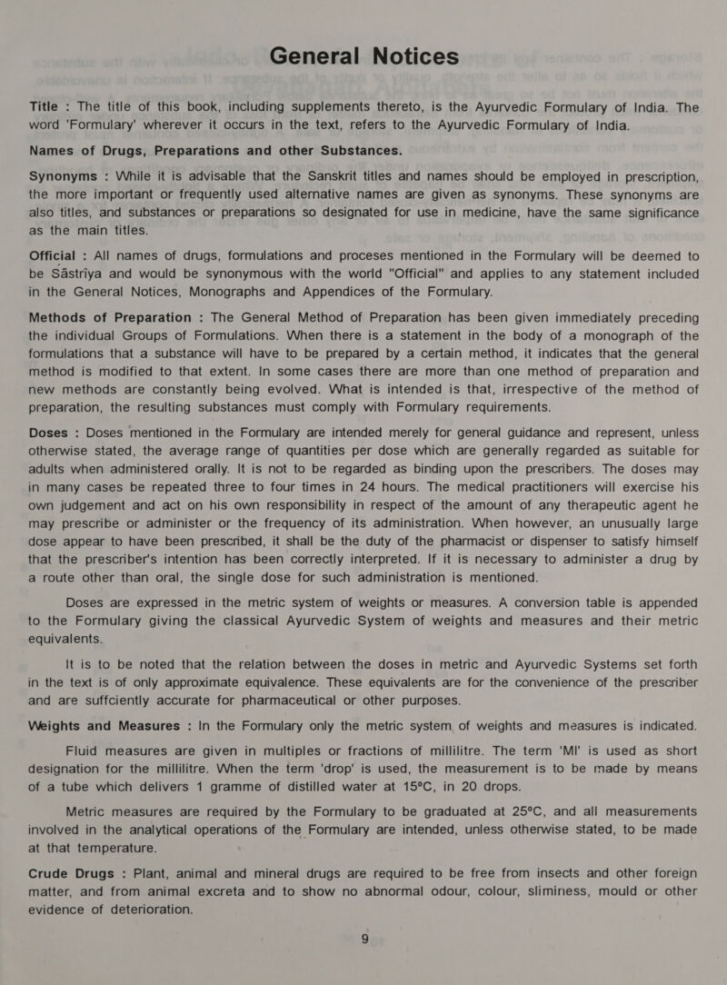 Title : The title of this book, including supplements thereto, is the Ayurvedic Formulary of India. The word 'Formulary' wherever it occurs in the text, refers to the Ayurvedic Formulary of India. Names of Drugs, Preparations and other Substances. Synonyms : While it is advisable that the Sanskrit titles and names should be employed in prescription, the more important or frequently used alternative names are given as synonyms. These synonyms are also titles, and substances or preparations so designated for use in medicine, have the same significance as the main titles. Official : All names of drugs, formulations and proceses mentioned in the Formulary will be deemed to be Sastriya and would be synonymous with the world Official and applies to any statement included in the General Notices, Monographs and Appendices of the Formulary. Methods of Preparation : The General Method of Preparation has been given immediately preceding the individual Groups of Formulations. When there is a statement in the body of a monograph of the formulations that a substance will have to be prepared by a certain method, it indicates that the general method is modified to that extent. In some cases there are more than one method of preparation and new methods are constantly being evolved. What is intended is that, irrespective of the method of preparation, the resulting substances must comply with Formulary requirements. Doses : Doses mentioned in the Formulary are intended merely for general guidance and represent, unless otherwise stated, the average range of quantities per dose which are generally regarded as suitable for adults when administered orally. It is not to be regarded as binding upon the prescribers. The doses may in many cases be repeated three to four times in 24 hours. The medical practitioners will exercise his own judgement and act on his own responsibility in respect of the amount of any therapeutic agent he may prescribe or administer or the frequency of its administration. When however, an unusually large dose appear to have been prescnbed, it shall be the duty of the pharmacist or dispenser to satisfy himself that the prescriber's intention has been correctly interpreted. If it is necessary to administer a drug by a route other than oral, the single dose for such administration is mentioned. Doses are expressed in the metric system of weights or measures. A conversion table is appended to the Formulary giving the classical Ayurvedic System of weights and measures and their metric equivalents. It is to be noted that the relation between the doses in metric and Ayurvedic Systems set forth in the text is of only approximate equivalence. These equivalents are for the convenience of the prescriber and are suffciently accurate for pharmaceutical or other purposes. Weights and Measures : In the Formulary only the metric system of weights and measures is indicated. Fluid measures are given in multiples or fractions of millilitre. The term 'MI' is used as short designation for the millilitre. When the term ‘drop' is used, the measurement is to be made by means of a tube which delivers 1 gramme of distilled water at 15°C, in 20 drops. Metric measures are required by the Formulary to be graduated at 25°C, and all measurements involved in the analytical operations of the Formulary are intended, unless otherwise stated, to be made at that temperature. Crude Drugs : Plant, animal and mineral drugs are required to be free from insects and other foreign matter, and from animal excreta and to show no abnormal odour, colour, sliminess, mould or other evidence of deterioration.