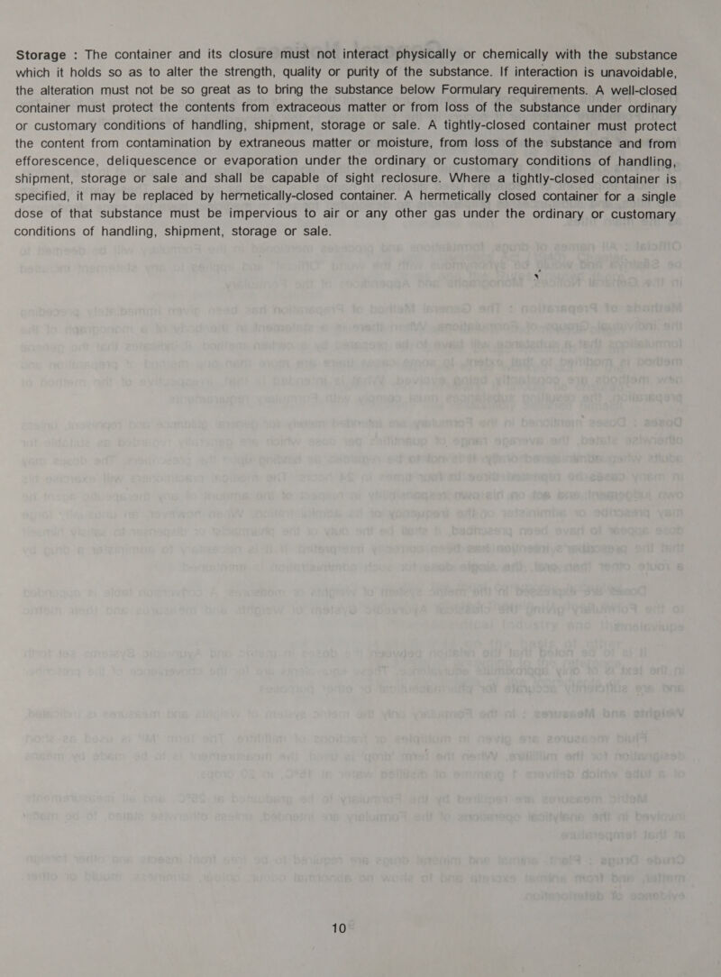 Storage : The container and its closure must not interact physically or chemically with the substance which it holds so as to alter the strength, quality or purity of the substance. If interaction is unavoidable, the alteration must not be so great as to bring the substance below Formulary requirements. A well-closed container must protect the contents from extraceous matter or from loss of the substance under ordinary or customary conditions of handling, shipment, storage or sale. A tightly-closed container must protect the content from contamination by extraneous matter or moisture, from loss of the substance and from efforescence, deliquescence or evaporation under the ordinary or Customary conditions of handling, shipment, storage or sale and shall be capable of sight reclosure. Where a tightly-closed container is specified, it may be replaced by hermetically-closed container. A hermetically closed container for a single dose of that substance must be impervious to air or any other gas under the ordinary or customary conditions of handling, shipment, storage or sale.