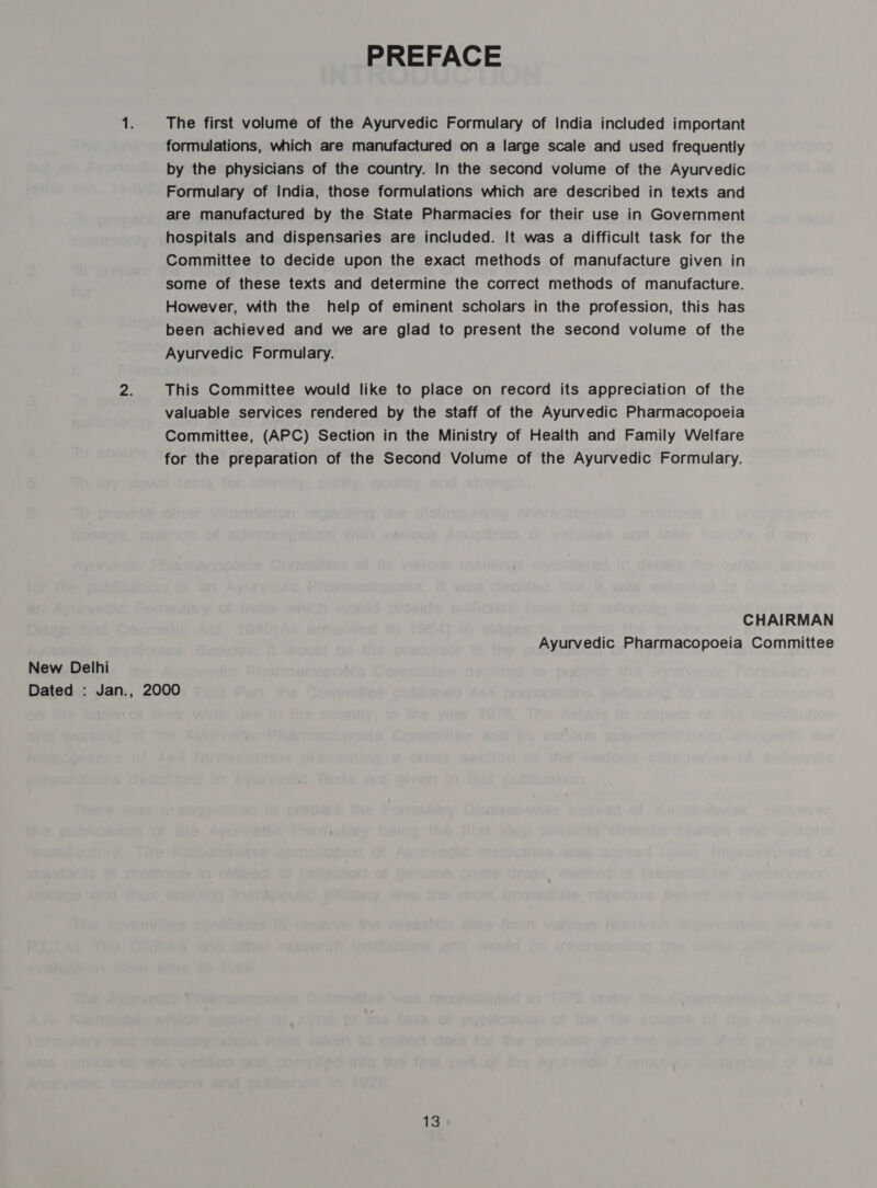 PREFACE T; The first volume of the Ayurvedic Formulary of India included important formulations, which are manufactured on a large scale and used frequently by the physicians of the country. In the second volume of the Ayurvedic Formulary of India, those formulations which are described in texts and are manufactured by the State Pharmacies for their use in Government hospitals and dispensaries are included. It was a difficult task for the Committee to decide upon the exact methods of manufacture given in some of these texts and determine the correct methods of manufacture. However, with the help of eminent scholars in the profession, this has been achieved and we are glad to present the second volume of the Ayurvedic Formulary. 2. This Committee would like to place on record its appreciation of the valuable services rendered by the staff of the Ayurvedic Pharmacopoeia Committee, (APC) Section in the Ministry of Health and Family Welfare for the preparation of the Second Volume of the Ayurvedic Formulary. CHAIRMAN Ayurvedic Pharmacopoeia Committee New Delhi Dated : Jan., 2000