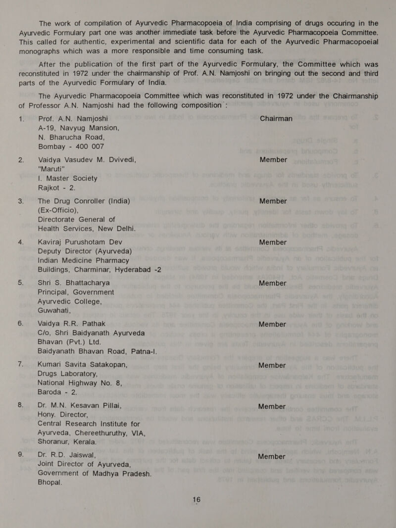 The work of compilation of Ayurvedic Pharmacopoeia of India comprising of drugs occuring in the Ayurvedic Formulary part one was another immediate task before the Ayurvedic Pharmacopoeia Committee. This called for authentic, experimental and scientific data for each of the Ayurvedic Pharmacopoeial monographs which was a more responsible and time consuming task. After the publication of the first part of the Ayurvedic Formulary, the Committee which was reconstituted in 1972 under the chairmanship of Prof. A.N. Namjoshi on bringing out the second and third parts of the Ayurvedic Formulary of India. The Ayurvedic Pharmacopoeia Committee which was reconstituted in 1972 under the Chairmanship of Professor A.N. Namjoshi had the following composition : : i Prof. A.N. Namjoshi Chairman A-19, Navyug Mansion, N. Bharucha Road, Bombay - 400 007 fa Vaidya Vasudev M. Dvivedi, Member Maruti |. Master Society Rajkot - 2. S The Drug Conroller (India) Member (Ex-Officio), Directorate General of Health Services, New Delhi. 4. Kaviraj Purushotam Dev Member Deputy Director (Ayurveda) Indian Medicine Pharmacy Buildings, Charminar, Hyderabad -2 oF Shri S. Bhattacharya Member Principal, Government Ayurvedic College, Guwahati, 6. Vaidya R.R. Pathak Member C/o, Shri Baidyanath Ayurveda Bhavan (Pvt.) Ltd. Baidyanath Bhavan Road, Patna-l. ihe Kumari Savita Satakopan, Member Drugs Laboratory, National Highway No. 8, Baroda - 2. 8. Dr. M.N. Kesavan Pillai, Member Hony. Director, Central Research Institute for Ayurveda, Chereethuruthy, VIA, Shoranur, Kerala. 9. Dr. R.D. Jaiswal, Member | Joint Director of Ayurveda, Government of Madhya Pradesh. Bhopal.