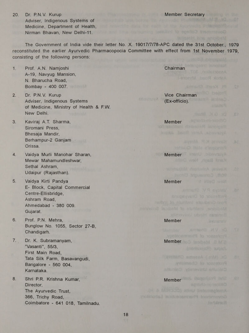 20. Dr. P.N.V. Kurup Member Secretary Adviser, Indigenous Systems of ; Medicine, Department of Health, Nirman Bhavan, New Delhi-11. The Government of India vide their letter No. X. 19017/7/78-APC dated the 31st October., 1979 reconstituted the earlier Ayurvedic Pharmacopocia Committee with effect from 1st November 1979, consisting of the following persons: if Prof. A.N. Namjoshi Chairman A-19, Navyug Mansion, N. Bharucha Road, Bombay - 400 007. 2. Dr. P.N.V. Kurup Vice Chairman Adviser, Indigenous Systems (Ex-officio). of Medicine, Ministry of Health &amp; F.W. New Delhi. 3. Kaviraj A.T. Sharma, , Member Siromani Press, Bhesaja Mandir, Berhampur-2 Ganjam Orissa. 4. Vaidya Murli Manohar Sharan, Member Mewar Mahamundleshwar, Sethal Ashram, Udaipur (Rajasthan). 3. Vaidya Kirti Pandya Member E- Block, Capital Commercial Centre-Ellisbridge, Ashram Road, Ahmedabad - 380 O09. Gujarat. 6. Prof. P.N. Mehra, Member Bunglow No. 1055, Sector 27-B, Chandigarh. t, Dr. K. Subramanyam, Member Vasanti, 55/3, First Main Road, Tata Silk Farm, Basavangudi, Bangalore - 560 004, Karnataka. 8. Shri P.R. Krishna Kumar, Member Director, The Ayurvedic Trust, 366, Trichy Road, Coimbatore - 641 018, Tamilnadu.