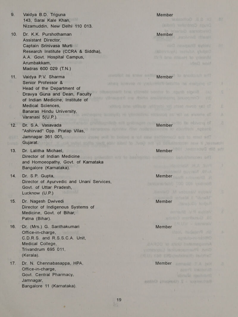 Vaidya B.D. Triguna 143, Sarai Kale Khan, Nizamuddin, New Delhi 110 013. Dr. K.K. Purshothaman Assistant Director, Captain Srinivasa Murti Research Institute (CCRA &amp; Siddha), A.A. Govt. Hospital Campus, Arumbakkam, Madras 600 029 (T.N.) Vaidya P.V. Sharma Senior Professor &amp; Head of the Department of Dravya Guna and Dean, Faculty of Indian Medicine, Institute of Medical Sciences, Banaras Hindu University, Varanasi 5(U.P.). Dr. S.A. Vasavada Ashirvad Opp. Pratap Vilas, Jamnagar 361 001, Gujarat. Dr. Lalitha Michael, Director of Indian Medicine and Homoeopathy, Govt. of Karnataka Bangalore (Karnataka). Dr. S.P. Gupta, Director of Ayurvedic and Unani Services, Govt. of Uttar Pradesh, Lucknow (U.P.) Dr. Nagesh Dwivedi Director of Indigenous Systems of Medicine, Govt. of Bihar, Patna (Bihar). Office-in-charge, C.D.R.S. and R.S.S.C.A. Unit, Medical College, Trivandrum 695 011, (Kerala). Office-in-charge, Govt. Central Pharmacy, Jamnagar, Bangalore 11 (Karnataka). 19 Member Member Member Member Member Member Member Member