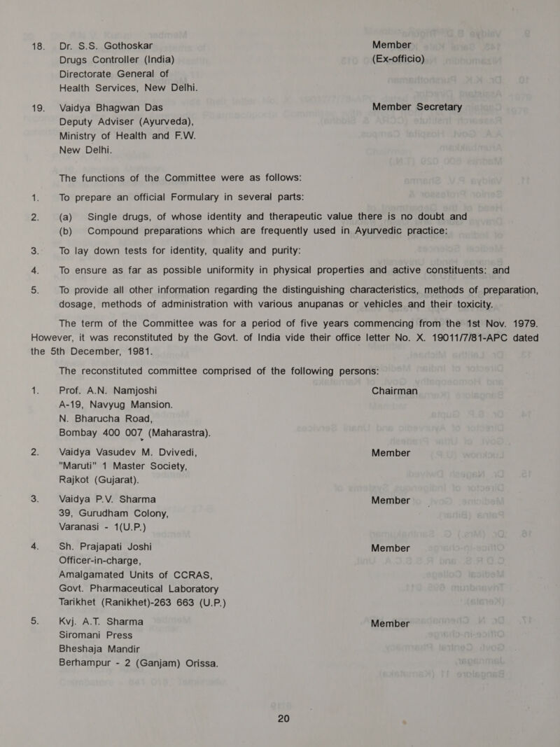 Dr. S.S. Gothoskar Member Drugs Controller (India) (Ex-officio) Directorate General of Health Services, New Delhi. Vaidya Bhagwan Das Member Secretary Deputy Adviser (Ayurveda), Ministry of Health and F.W. New Delhi. The functions of the Committee were as follows: To prepare an official Formulary in several parts: (a) Single drugs, of whose identity and therapeutic value there is no doubt and (b) Compound preparations which are frequently used in Ayurvedic practice: To lay down tests for identity, quality and purity: To ensure as far as possible uniformity in physical properties and active constituents: and To provide all other information regarding the distinguishing characteristics, methods of preparation, dosage, methods of administration with various anupanas or vehicles and their toxicity. The term of the Committee was for a period of five years commencing from the 1st Nov. 1979. The reconstituted committee comprised of the following persons: Prof. A.N. Namjoshi Chairman A-19, Navyug Mansion. N. Bharucha Road, Bombay 400 007 (Maharastra). Vaidya Vasudev M. Dvivedi, Member Maruti 1 Master Society, Rajkot (Gujarat). Vaidya P.V. Sharma Member 39, Gurudham Colony, Varanasi - 1(U.P.) Sh. Prajapati Joshi Member Officer-in-charge, Amalgamated Units of CCRAS, Govt. Pharmaceutical Laboratory Tarikhet (Ranikhet)-263 663 (U.P.) Kvj. A.T. Sharma Member Siromani Press Bheshaja Mandir Berhampur - 2 (Ganjam) Orissa.