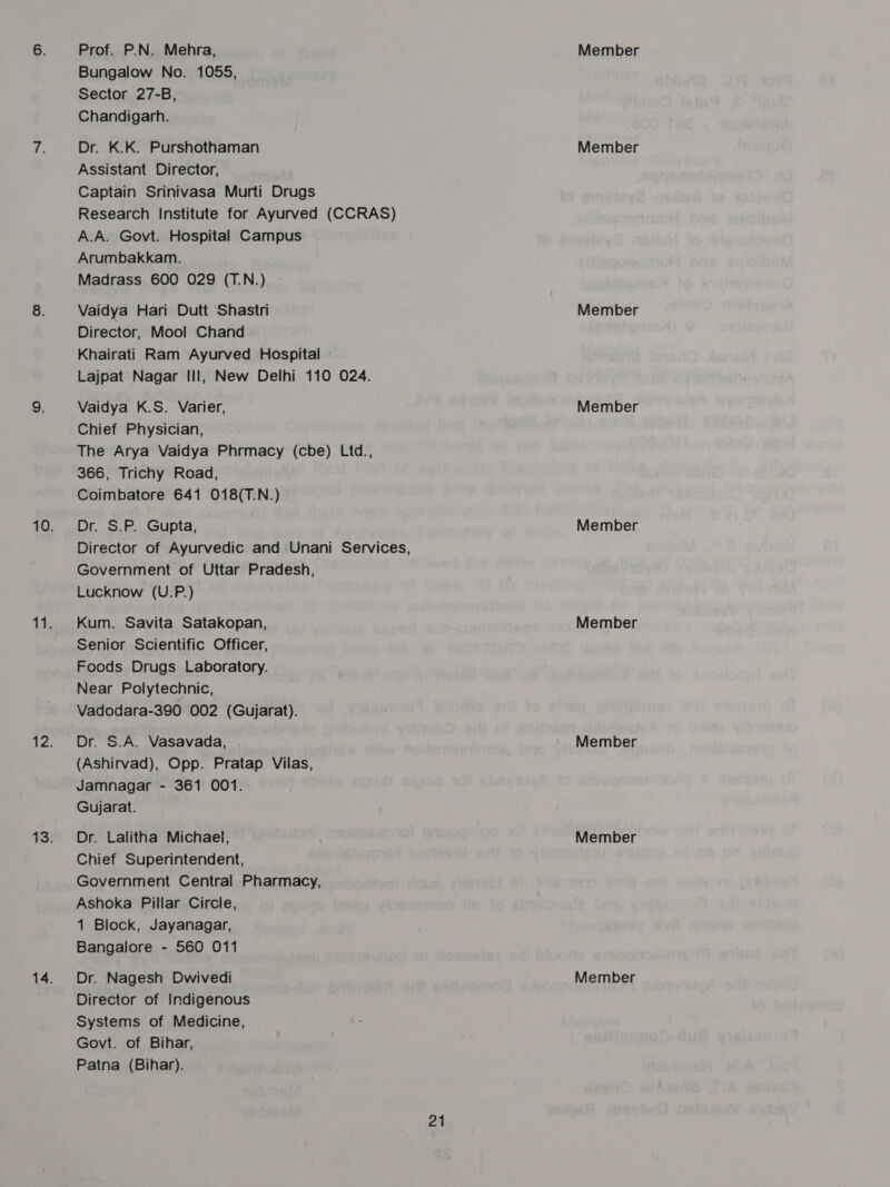 Prof. P.N. Mehra, Bungalow No. 1055, Sector 27-B, Chandigarh. Dr. K.K. Purshothaman Assistant Director, Captain Srinivasa Murti Drugs Research Institute for Ayurved (CCRAS) A.A. Govt. Hospital Campus Arumbakkam. Madrass 600 029 (T.N.) Vaidya Hari Dutt Shastri Director, Mool Chand Khairati Ram Ayurved Hospital — Lajpat Nagar II], New Delhi 110 024. Vaidya K.S. Varier, Chief Physician, The Arya Vaidya Phrmacy (cbe) Ltd., 366, Trichy Road, Coimbatore 641 018(T.N.) Dr. S.P. Gupta, Director of Ayurvedic and Unani Services, Government of Uttar Pradesh, Lucknow (U.P.) Kum. Savita Satakopan, Senior Scientific Officer, Foods Drugs Laboratory. Near Polytechnic, Vadodara-390 002 (Gujarat). Dr. S.A. Vasavada, (Ashirvad), Opp. Pratap Vilas, Jamnagar - 361 001. Gujarat. Dr. Lalitha Michael, Chief Superintendent, Government Central Pharmacy, Ashoka Pillar Circle, 1 Block, Jayanagar, Bangalore - 560 011 Director of Indigenous Systems of Medicine, Govt. of Bihar, Patna (Bihar). 21 Member Member Member Member Member Member Member Member