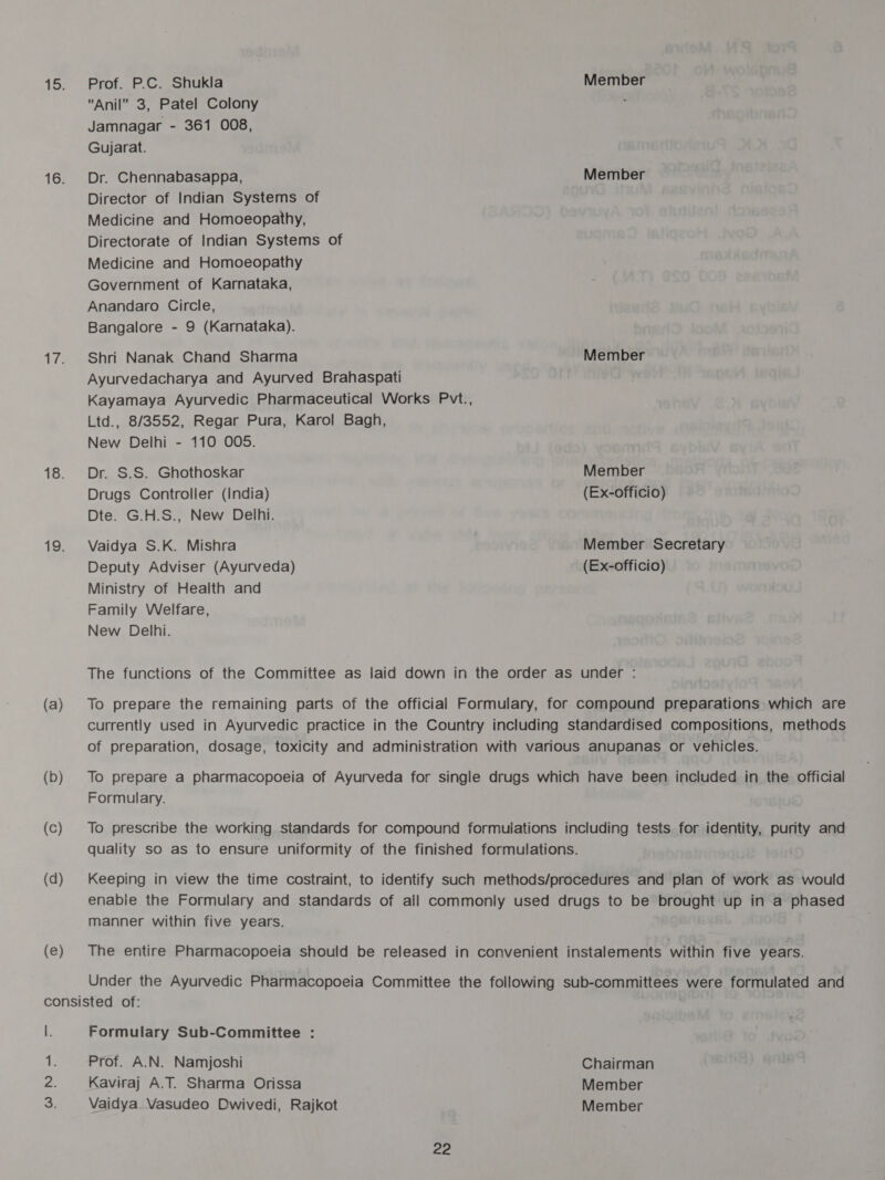 Taka 18. (a) (b) (d) (e) Prof. P.C. Shukla Member Anil 3, Patel Colony ; Jamnagar - 361 008, Gujarat. Dr. Chennabasappa, Member Director of Indian Systems of Medicine and Homoeopathy, Directorate of Indian Systems of Medicine and Homoeopathy Government of Karnataka, Anandaro Circle, Bangalore - 9 (Karnataka). Shri Nanak Chand Sharma Member Ayurvedacharya and Ayurved Brahaspati Kayamaya Ayurvedic Pharmaceutical Works Pvt., Ltd., 8/3552, Regar Pura, Karol Bagh, New Delhi - 110 O05. Dr. S.S. Ghothoskar Member Drugs Controller (india) (Ex-officio) Dte. G.H.S., New Delhi. Vaidya S.K. Mishra Member Secretary Deputy Adviser (Ayurveda) (Ex-officio) Ministry of Health and Family Welfare, New Delhi. The functions of the Committee as laid down in the order as under : To prepare the remaining parts of the official Formulary, for compound preparations which are currently used in Ayurvedic practice in the Country including standardised compositions, methods of preparation, dosage, toxicity and administration with various anupanas or vehicles. To prepare a pharmacopoeia of Ayurveda for single drugs which have been included in the official Formulary. To prescribe the working standards for compound formulations including tests for identity, purity and quality so as to ensure uniformity of the finished formulations. Keeping in view the time costraint, to identify such methods/procedures and plan of work as would enabie the Formulary and standards of all commonly used drugs to be brought up in a phased manner within five years. The entire Pharmacopoeia should be released in convenient instalements within five years. Under the Ayurvedic Pharmacopoeia Committee the following sub-committees were formulated and Formulary Sub-Committee : Prof. A.N. Namjoshi Chairman Kaviraj A.T. Sharma Orissa Member Vaidya Vasudeo Dwivedi, Rajkot Member
