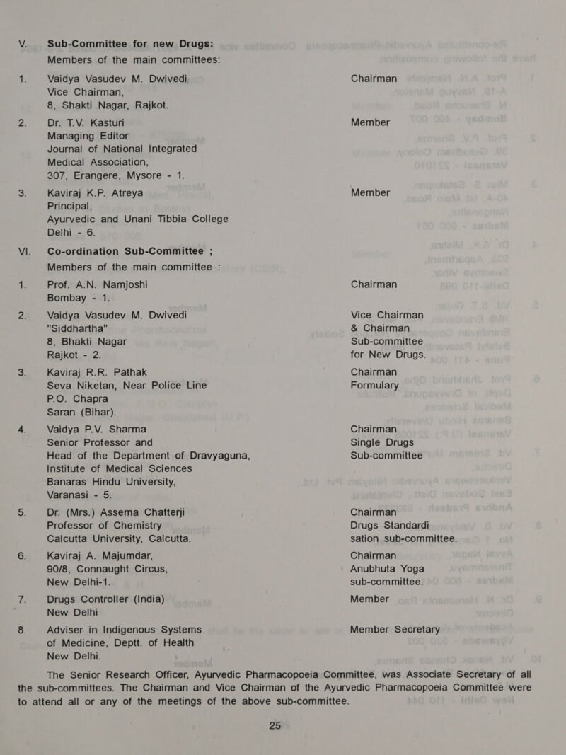 Sub-Committee for new Drugs: Members of the main committees: Vaidya Vasudev M. Dwivedi Vice Chairman, 8, Shakti Nagar, Rajkot. Dr. T.V. Kasturi Managing Editor Journal of National Integrated Medical Association, 307, Erangere, Mysore - 1. Kaviraj K.P. Atreya Principal, Ayurvedic and Unani Tibbia College Delhi - 6. Co-ordination Sub-Committee ; Members of the main committee : Prof. A.N. Namjoshi Bombay - 1. Vaidya Vasudev M. Dwivedi Siddhartha 8, Bhakti Nagar Rajkot - 2. Kaviraj R.R. Pathak Seva Niketan, Near Police Line P.O. Chapra Saran (Bihar). Vaidya P.V. Sharma Senior Professor and Head of the Department of Dravyaguna, Institute of Medical Sciences Banaras Hindu University, Varanasi - 5. Dr. (Mrs.) Assema Chatterji Professor of Chemistry Calcutta University, Calcutta. Kaviraj A. Majumdar, 90/8, Connaught Circus, New Delhi-1. Drugs Controller (India) New Delhi Adviser in Indigenous Systems of Medicine, Deptt. of Health New Delhi. Chairman Member Member Chairman Vice Chairman &amp; Chairman Sub-committee for New Drugs. Chairman Formulary Chairman Single Drugs Sub-committee Chairman Drugs Standardi sation sub-committee. Chairman Anubhuta Yoga sub-committee. Member Member Secretary —