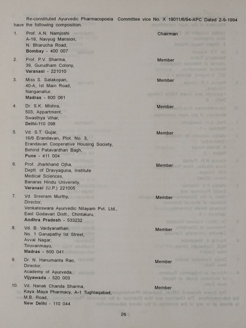 Re-constituted Ayurvedic Pharmacopoeia Committee vice No. X 19011/6/94-APC Dated 2-9-1994 have the following composition. tL Prof. A.N. Namjoshi Chairman A-19, Navyug Mansion, N. Bharucha Road, Bombay - 400 007 Pa Prof. P.V. Sharma, Member 39, Gurudham Colony, Varanasi - 221010 2. Miss S. Satakopan, Member 40-A, Ist Main Road, Nanganallur, Madras - 600 061 4. Dr. S.K. Mishra, Member 503, Appartment, Swasthya Vihar, Delhi-110 098 o: Vd. S.T. Gujar, Member 16/6 Erandavan, Plot. No. 3, Erandavan Cooperative Housing Society, Behind Patavardhan Bagh, Pune - 411 004 6. Prof. Jharkhand Ojha, Member Deptt. of Dravyaguna, Institute Medical Sciences, Banaras Hindu University, Varanasi (U.P.) 221005 hes Vd. Sreeram Murthy, Member Director, Venkateswara Ayurvedic Nilayam Pvt. Ltd., East Godavari Distt., Chintaluru, Andhra Pradesh - 533232 8. Vd. B. Vaidyanathan, Member No. 1 Ganapathy Ist Street, Avvai Nagar, Tiruvanmayu, Madras - 600 041 9. Dr. N. Hanumanta Rao, Member Director, Academy of Ayurveda, Vijyawada - 520 003 10. Vd. Nanak Chanda Sharma, Member Kaya Maya Pharmacy, A-1 Tughlaqabad, ' M.B. Road, New Delhi - 110 044