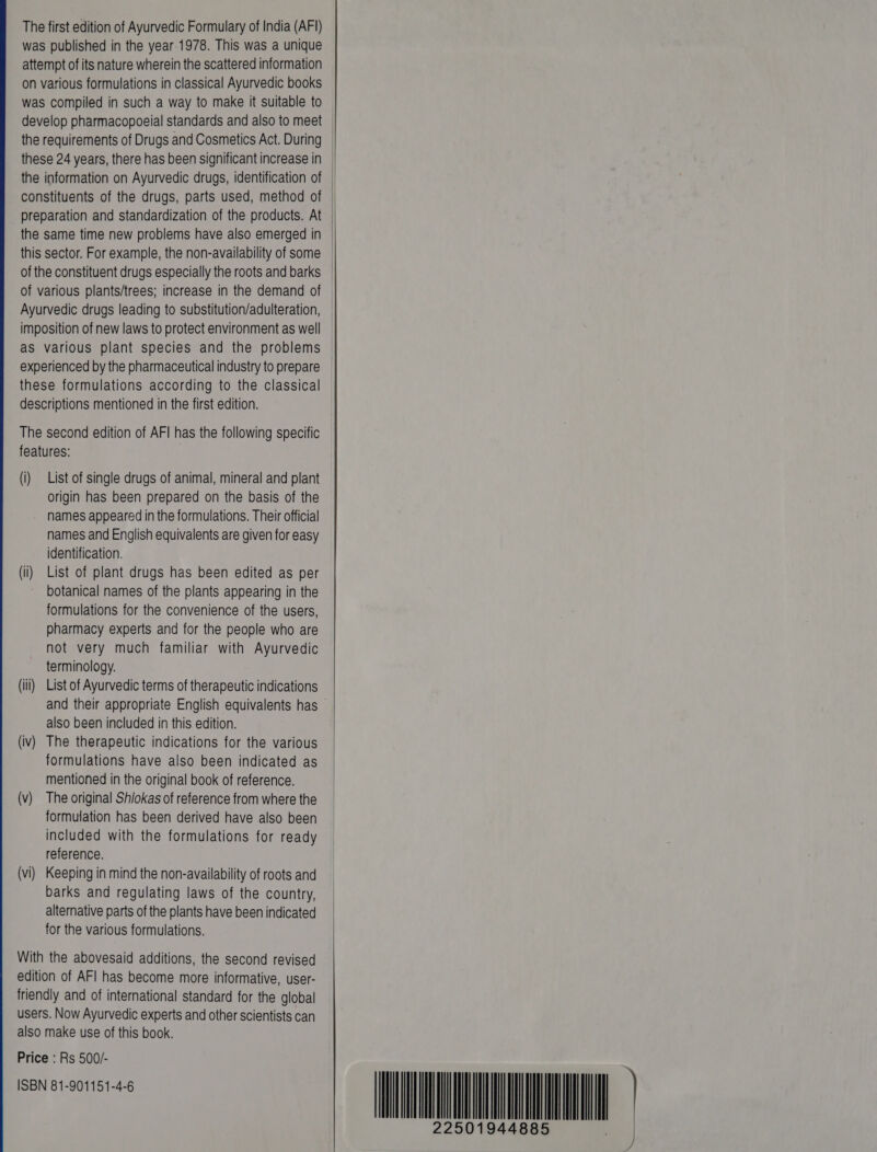 The first edition of Ayurvedic Formulary of India (^|) was published in the year 1978. This was a unique attempt of its nature wherein the scattered information on various formulations in classical Ayurvedic books was compiled in such a way to make it suitable to these 24 years, there has been significant increase in the information on Ayurvedic drugs, identification of constituents of the drugs, parts used, method of preparation and standardization of the products. At the same time new problems have also emerged in this sector. For example, the non-availability of some of the constituent drugs especially the roots and barks of various plants/trees; increase in the demand of Ayurvedic drugs leading to substitution/adulteration, imposition of new laws to protect environment as well as various plant species and the problems experienced by the pharmaceutical industry to prepare these formulations according to the classical descriptions mentioned in the first edition. The second edition of AFI has the following specific features: (i) List of single drugs of animal, mineral and plant origin has been prepared on the basis of the names appeared in the formulations. Their official names and English equivalents are given for easy identification. (ii) List of plant drugs has been edited as per botanical names of the plants appearing in the formulations for the convenience of the users, pharmacy experts and for the people who are not very much familiar with Ayurvedic terminology. (iii) List of Ayurvedic terms of therapeutic indications and their appropriate English equivalents has ` also been included in this edition. (iv) The therapeutic indications for the various formulations have also been indicated as mentioned in the original book of reference. (v) The original Shiokas of reference from where the formulation has been derived have also been included with the formulations for ready reference. (vi) Keeping in mind the non-availability of roots and barks and regulating laws of the country, alternative parts of the plants have been indicated for the various formulations. With the abovesaid additions, the second revised edition of AFl has become more informative, user- friendly and of international standard for the global users. Now Ayurvedic experts and other scientists can also make use of this book. Price : Rs 500/- ISBN 81-901151-4-6  22501944885