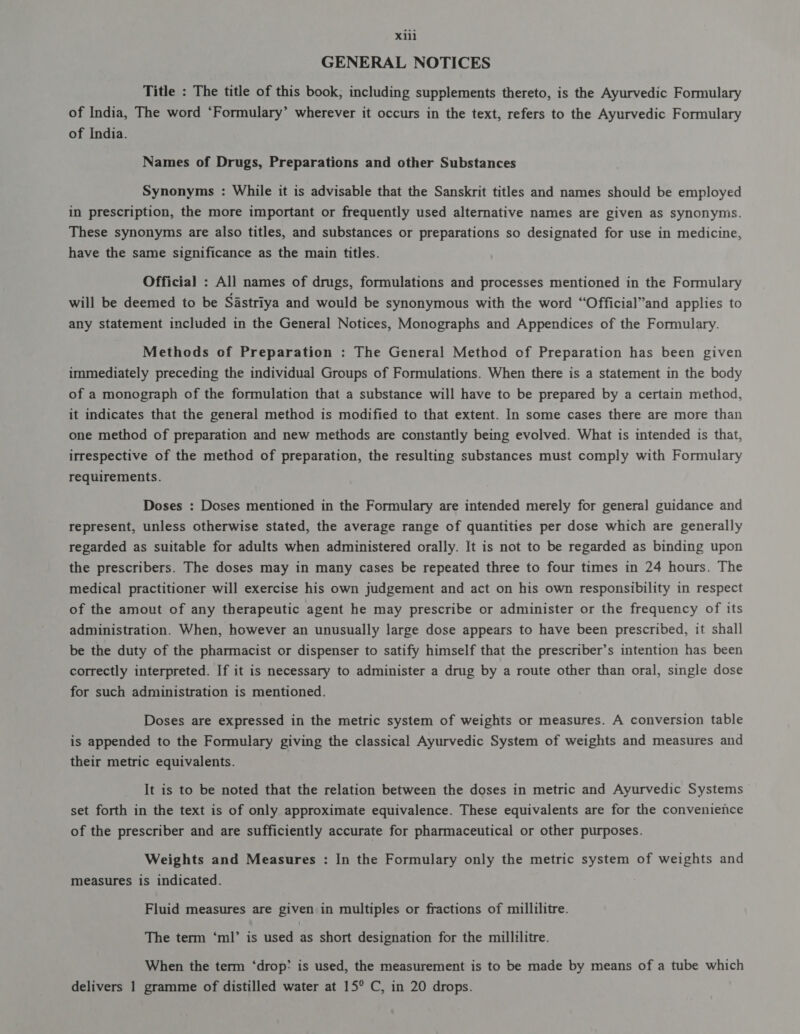 3111 GENERAL NOTICES Title : The title of this book; including supplements thereto, is the Ayurvedic Formulary of India, The word ‘Formulary’ wherever it occurs in the text, refers to the Ayurvedic Formulary of India. Names of Drugs, Preparations and other Substances Synonyms : While it is advisable that the Sanskrit titles and names should be employed in prescription, the more important or frequently used alternative names are given as synonyms. These synonyms are also titles, and substances or preparations so designated for use in medicine, have the same significance as the main titles. Official : All names of drugs, formulations and processes mentioned in the Formulary will be deemed to be Sastriya and would be synonymous with the word “Official”and applies to any statement included in the General Notices, Monographs and Appendices of the Formulary. Methods of Preparation : The General Method of Preparation has been given immediately preceding the individual Groups of Formulations. When there is a statement in the body of a monograph of the formulation that a substance will have to be prepared by a certain method, it indicates that the general method is modified to that extent. In some cases there are more than one method of preparation and new methods are constantly being evolved. What is intended is that, irrespective of the method of preparation, the resulting substances must comply with Formulary requirements. Doses : Doses mentioned in the Formulary are intended merely for general guidance and represent, unless otherwise stated, the average range of quantities per dose which are generally regarded as suitable for adults when administered orally. It is not to be regarded as binding upon the prescribers. The doses may in many cases be repeated three to four times in 24 hours. The medical practitioner will exercise his own judgement and act on his own responsibility in respect of the amout of any therapeutic agent he may prescribe or administer or the frequency of its administration. When, however an unusually large dose appears to have been prescribed, it shall be the duty of the pharmacist or dispenser to satify himself that the prescriber’s intention has been correctly interpreted. If it is necessary to administer a drug by a route other than oral, single dose for such administration is mentioned. Doses are expressed in the metric system of weights or measures. A conversion table is appended to the Formulary giving the classical Ayurvedic System of weights and measures and their metric equivalents. It is to be noted that the relation between the doses in metric and Ayurvedic Systems set forth in the text is of only approximate equivalence. These equivalents are for the convenience of the prescriber and are sufficiently accurate for pharmaceutical or other purposes. Weights and Measures : In the Formulary only the metric system of weights and measures is indicated. Fluid measures are given in multiples or fractions of millilitre. The term ‘ml’ is used as short designation for the millilitre. When the term ताण: is used, the measurement is to be made by means of a tube which delivers 1 gramme of distilled water at 15° C, in 20 drops.