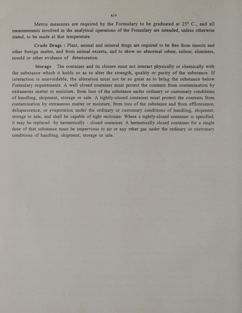 31४ Metric measures are required by the Formulary to be graduated at 25° C., and all measurements involved in the analytical operations of the Formulary are intended, unless otherwise stated, to be made at that temperature. Crude Drugs : Plant, animal and mineral drugs are required to be free from insects and other foreign matter, and from animal excreta, and to show no abnormal odour, colour, sliminess, mould or other evidence of deterioration. Storage The container and its closure must not interact physically or chemically with the substance which it holds so as to alter the strength, quality or purity of the substance. If interaction is unavoidable, the alteration must not be so great as to bring the substance below Formulary requirements. A well closed container must protect the contents from contamination by extraneous matter or moisture, from loss of the substance under ordinary or customary conditions of handling, shipment, storage or sale. A tightly-closed container must protect the contents from contamination by extraneous matter or moisture, from loss of the substance and from effloresence, deliquescence, or evaporation under the ordinary or customary conditions of handling, shipment, storage or sale, and shall be capable of tight reclosure. Where a tightly-closed container is specified, it may be replaced by hermetically - closed container. A hermetically closed container for a single dose of that substance must be impervious to air or any other gas under the ordinary or customary conditions of handling, shipment, storage or sale.