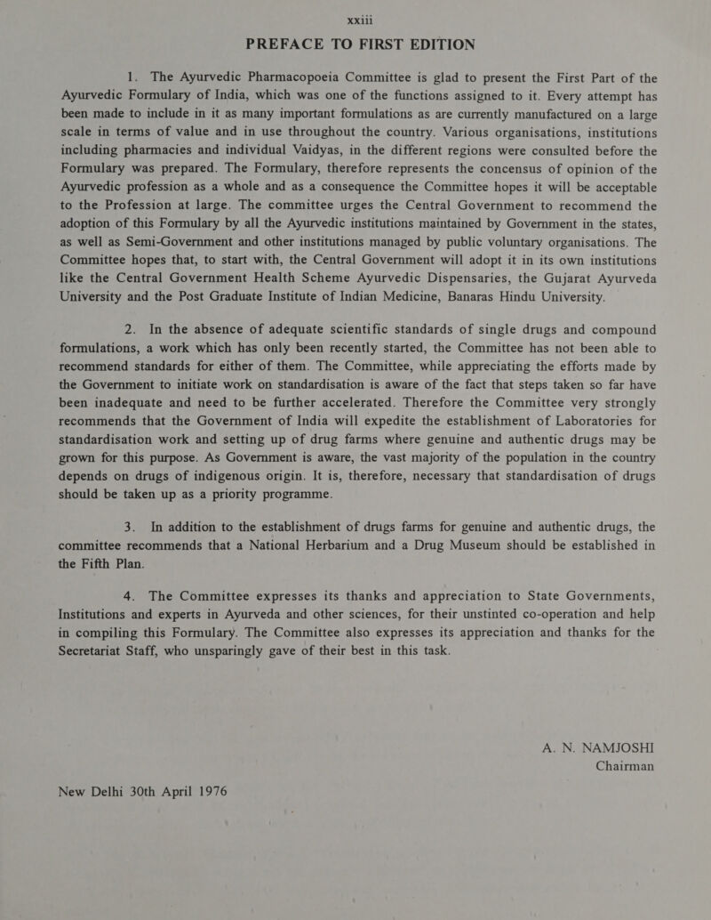 23111 PREFACE TO FIRST EDITION 1. The Ayurvedic Pharmacopoeia Committee is glad to present the First Part of the Ayurvedic Formulary of India, which was one of the functions assigned to it. Every attempt has been made to include in it as many important formulations as are currently manufactured on a large scale in terms of value and in use throughout the country. Various organisations, institutions including pharmacies and individual Vaidyas, in the different regions were consulted before the Formulary was prepared. The Formulary, therefore represents the concensus of opinion of the Ayurvedic profession as a whole and as a consequence the Committee hopes it will be acceptable to the Profession at large. The committee urges the Central Government to recommend the adoption of this Formulary by all the Ayurvedic institutions maintained by Government in the states, as well as Semi-Government and other institutions managed by public voluntary organisations. The Committee hopes that, to start with, the Central Government will adopt it in its own institutions like the Central Government Health Scheme Ayurvedic Dispensaries, the Gujarat Ayurveda University and the Post Graduate Institute of Indian Medicine, Banaras Hindu University. 2. In the absence of adequate scientific standards of single drugs and compound formulations, a work which has only been recently started, the Committee has not been able to recommend standards for either of them. The Committee, while appreciating the efforts made by the Government to initiate work on standardisation is aware of the fact that steps taken so far have been inadequate and need to be further accelerated. Therefore the Committee very strongly recommends that the Government of India will expedite the establishment of Laboratories for standardisation work and setting up of drug farms where genuine and authentic drugs may be grown for this purpose. As Government is aware, the vast majority of the population in the country depends on drugs of indigenous origin. It is, therefore, necessary that standardisation of drugs should be taken up as a priority programme. 3. In addition to the establishment of drugs farms for genuine and authentic drugs, the committee recommends that a National Herbarium and a Drug Museum should be established in the Fifth Plan. 4. The Committee expresses its thanks and appreciation to State Governments, Institutions and experts in Ayurveda and other sciences, for their unstinted co-operation and help in compiling this Formulary. The Committee also expresses its appreciation and thanks for the Secretariat Staff, who unsparingly gave of their best in this task. A. N. NAMJOSHI Chairman New Delhi 30th April 1976