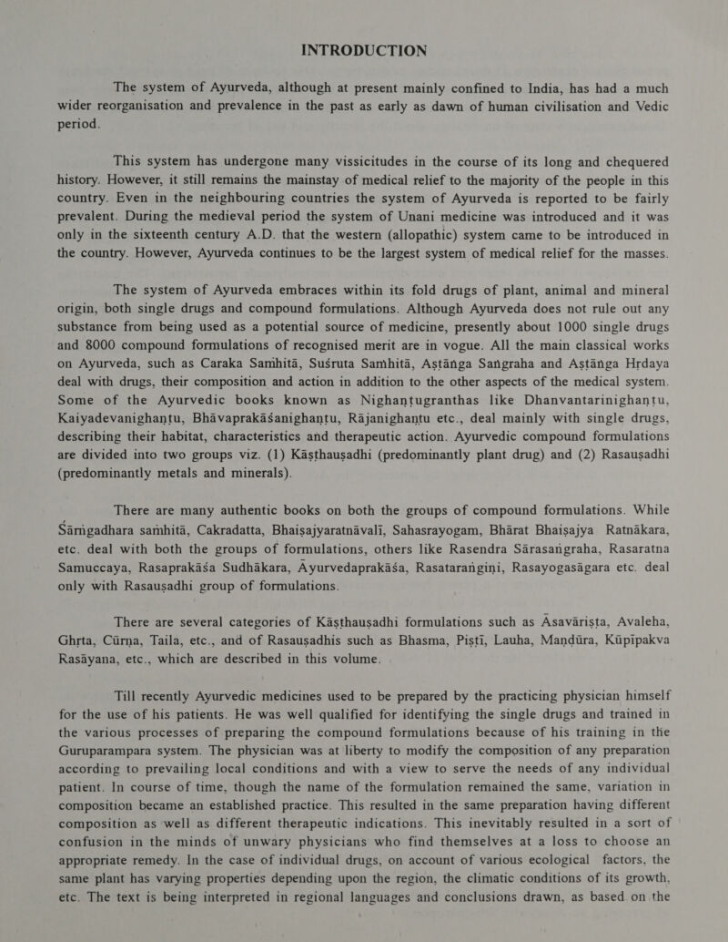 The system of Ayurveda, although at present mainly confined to India, has had a much wider reorganisation and prevalence in the past as early as dawn of human civilisation and Vedic period. This system has undergone many vissicitudes in the course of its long and chequered history. However, it still remains the mainstay of medical relief to the majority of the people in this country. Even in the neighbouring countries the system of Ayurveda is reported to be fairly prevalent. During the medieval period the system of Unani medicine was introduced and it was only in the sixteenth century A.D. that the western (allopathic) system came to be introduced in the country. However, Ayurveda continues to be the largest system of medical relief for the masses. The system of Ayurveda embraces within its fold drugs of plant, animal and mineral origin, both single drugs and compound formulations. Although Ayurveda does not rule out any substance from being used as a potential source of medicine, presently about 1000 single drugs and 8000 compound formulations of recognised merit are in vogue. All the main classical works on Ayurveda, such as Caraka Samhita, Susruta Samhita, Astanga Sangraha and Astanga Hrdaya deal with drugs, their composition and action in addition to the other aspects of the medical system. Some of the Ayurvedic books known as Nighantugranthas like Dhanvantarinighantu, Kaiyadevanighantu, Bhavaprakasanighantu, Rajanighantu etc., deal mainly with single drugs, describing their habitat, characteristics and therapeutic action. Ayurvedic compound formulations are divided into two groups viz. (1) Kasthausadhi (predominantly plant drug) and (2) Rasausadhi (predominantly metals and minerals). There are many authentic books on both the groups of compound formulations. While Sarigadhara samhita, Cakradatta, Bhaisajyaratnavali, Sahasrayogam, Bharat Bhaisajya Ratnakara, etc. deal with both the groups of formulations, others like Rasendra Sarasangraha, Rasaratna Samuccaya, Rasaprakasa Sudhakara, Ayurvedaprakasa, Rasatarangini, Rasayogasagara etc. deal only with Rasausadhi group of formulations. There are several categories of Kasthausadhi formulations such as Asavarista, Avaleha, Ghrta, Curna, Taila, etc., and of Rasausadhis such as Bhasma, Pisti, Lauha, Mandura, Kupipakva Rasayana, etc., which are described in this volume. Till recently Ayurvedic medicines used to be prepared by the practicing physician himself for the use of his patients. He was well qualified for identifying the single drugs and trained in the various processes of preparing the compound formulations because of his training in the Guruparampara system. The physician was at liberty to modify the composition of any preparation according to prevailing local conditions and with a view to serve the needs of any individual patient. In course of time, though the name of the formulation remained the same, variation in composition became an established practice. This resulted in the same preparation having different composition as well as different therapeutic indications. This inevitably resulted in a sort of confusion in the minds of unwary physicians who find themselves at a loss to choose an appropriate remedy. In the case of individual drugs, on account of various ecological factors, the same plant has varying properties depending upon the region, the climatic conditions of its growth. etc. The text is being interpreted in regional languages and conclusions drawn, as based on the