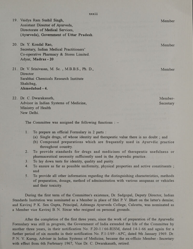 33111 Dr. C. Dwarakanath, Member- Advisor in Indian Systems of Medicine, Secretary Ministry of Health New Delhi. eS) To prepare an official Formulary in 2 parts : (a) Single drugs, of whose identity and therapeutic value there is no doubt ; and (b) Compound preparations which are frequently used in Ayurvdic practice throughout country. To provide standards for drugs and medicines of therapeutic usefulness or pharmaceutical necessity sufficiently used in the Ayurvedic practice. To lay down tests for identity, quality and purity. To ensure as far as possible uniformity, physical properties and active constituents ; and To provide all other information regarding the distinguishing characteristics, methods of preparation, dosage, method of administration with various anupanas or vehicles and their toxicity.