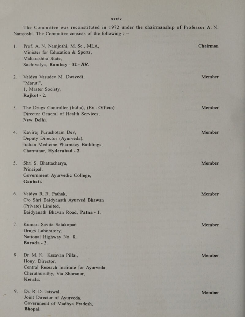 The Committee was reconstituted in 1972 under the chairmanship of Professor A. N. Namjoshi. The Committee consists of the following : - 1. Prof. A. पि. Namjoshi, M. Sc., MLA, Chairman Minister for Education &amp; Sports, Maharashtra State, Sachivalya, Bombay - 32 - BR. 2. Vaidya Vasudev M. Dwivedi, Member Maruti, 1, Master Society, Rajkot - 2. 3. The Drugs Controller (India), (Ex - Officio) Member Director General of Health Services, New Delhi. 4. Kaviraj Purushotam Dev, | Member Deputy Director (Ayurveda), Indian Medicine Pharmacy Buildings, Charminar, Hyderabad - 2. 5. Shri ऽ. Bhattacharya, Member Principal, Government Ayurvedic College, Gauhati. 6. Vaidya R.R. Pathak, Member C/o Shri Baidyanath Ayurved Bhawan (Private) Limited, Baidyanath Bhavan Road, Patna - 1. 7. Kumari Savita Satakopan Member Drugs Laboratory, National Highway No. 8, Baroda - 2. 8. Dr. M.N. Kesavan Pillai, Member Hony. Director, Central Reseach Institute for Ayurveda, Cheruthuruthy, Via Shoranur, Kerala. 9. Dr. र. 0. Jaiswal, Member Joint Director of Ayurveda, Government of Madhya Pradesh, Bhopal.