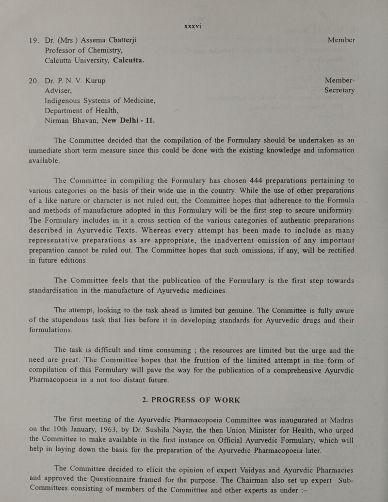 19. Dr. (Mrs.) Assema Chatterji Member Professor of Chemistry, Calcutta University, Calcutta. 20. Dr. P.N. V. Kurup Member- Adviser, Secretary Indigenous Systems of Medicine, Department of Health, Nirman Bhavan, New Delhi - 11. The Committee decided that the compilation of the Formulary should be undertaken as an immediate short term measure since this could be done with the existing knowledge and information available. The Committee in compiling the Formulary has chosen 444 preparations pertaining to various categories on the basis of their wide use in the country. While the use of other preparations of a like nature or character is not ruled out, the Committee hopes that adherence to the Formula and methods of manufacture adopted in this Formulary will be the first step to secure uniformity. The Formulary includes in it a cross section of the various categories of authentic preparations described in Ayurvedic Texts. Whereas every attempt has been made to include as many representative preparations as are appropriate, the inadvertent omission of any important preparation cannot be ruled out. The Committee hopes that such omissions, if any, will be rectified in future editions. The Committee feels that the publication of the Formulary is the first step towards standardisation in the manufacture of Ayurvedic medicines. The attempt, looking to the task ahead is limited but genuine. The Committee is fully aware of the stupendous task that lies before it in developing standards for Ayurvedic drugs and their formulations. The task is difficult and time consuming ; the resources are limited but the urge and the need are great. The Committee hopes that the fruition of the limited attempt in the form of compilation of this Formulary will pave the way for the publication of a comprehensive Ayurvdic Pharmacopoeia in a not too distant future. 2. PROGRESS OF WORK The first meeting of the Ayurvedic Pharmacopoeia Committee was inaugurated at Madras on the 10th January, 1963, by Dr. Sushila Nayar, the then Union Minister for Health, who urged the Committee to make available in the first instance on Official Ayurvedic Formulary, which will help in laying down the basis for the preparation of the Ayurvedic Pharmacopoeia later. | The Committee decided to elicit the opinion of expert Vaidyas and Ayurvdic Pharmacies and approved the Questionnaire framed for the purpose. The Chairman also set up expert Sub- Committees consisting of members of the Committtee and other experts as under :—