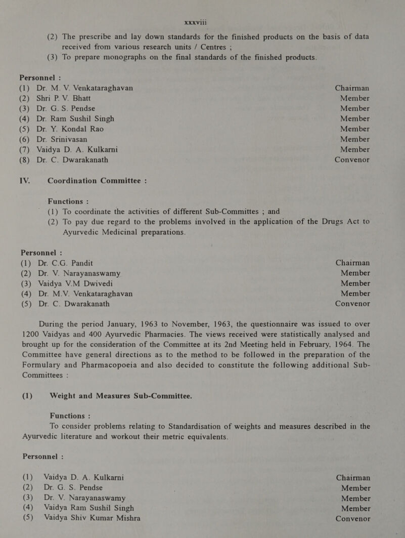 XXXVlll (2) The prescribe and lay down standards for the finished products on the basis of data received from various research units / Centres ; (3) To prepare monographs on the final standards of the finished products. Personnel : (1) Dr. M. V. Venkataraghavan Chairman (2) Shri P. V. Bhatt Member (3) Dr. G.S. Pendse Member (4) Dr. Ram Sushil Singh Member (5) Dr. Y. Kondal Rao Member (6) Dr. Srinivasan Member (7) Vaidya D. A. Kulkarni Member (8) Dr. C. Dwarakanath Convenor IV. Coordination Committee : Functions : (1) To coordinate the activities of different Sub-Committes ; and (2) To pay due regard to the problems involved in the application of the Drugs Act to Ayurvedic Medicinal preparations. Personnel : (1) Dr. C.G. Pandit Chairman (2) Dr. V. Narayanaswamy Member (3) Vaidya V.M Dwivedi Member (4) Dr. M.V. Venkataraghavan Member (5) Dr. C. Dwarakanath Convenor During the period January, 1963 to November, 1963, the questionnaire was issued to over 1200 Vaidyas and 400 Ayurvedic Pharmacies. The views received were statistically analysed and brought up for the consideration of the Committee at its 2nd Meeting held in February, 1964. The Committee have general directions as to the method to be followed in the preparation of the Formulary and Pharmacopoeia and also decided to constitute the following additional Sub- Committees : (1) Weight and Measures Sub-Committee. Functions : To consider problems relating to Standardisation of weights and measures described in the Ayurvedic literature and workout their metric equivalents. Personnel : (1) Vaidya D. A. Kulkarni Chairman — (2) Dr. G. S. Pendse Member (3) Dr. V. Narayanaswamy Member (4) Vaidya Ram Sushil Singh Member (5) Vaidya Shiv Kumar Mishra Convenor