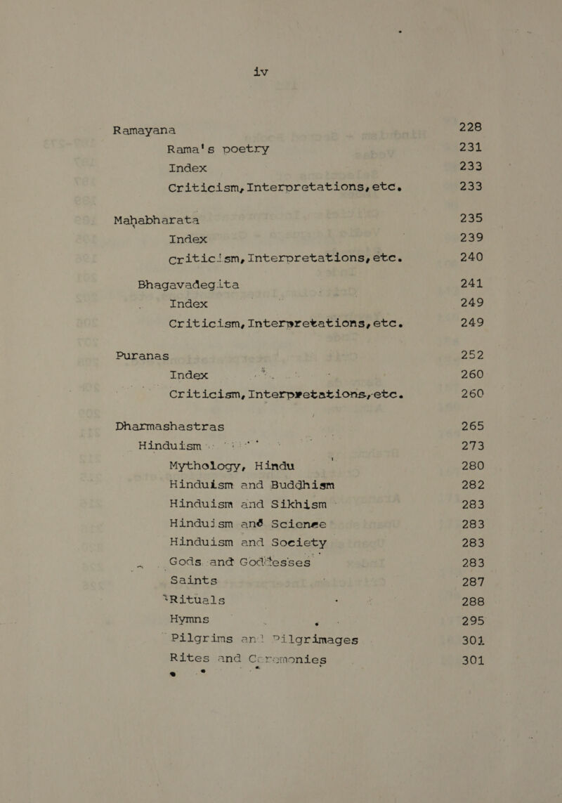 iv Ramayana Rama's poetry Index Criticism, Interpretations, etc, Mahabh arata Index criticism, Interpretations, etc. Bhagavadegita Index Criticism, Interprevations,etc. Puranas Index Criticism, Interpretations;etc. Dharmashastras Hinduism °: Mythology, Hindu Hinduism and Buddhism Hinduism and Sikhism ` Hinduism ané Scienee Hinduism and Soe iety | ` Gods. ané &amp;०त:+&lt;58€5` | ‘Saints *Rituals Hymns ^ ८2147 17718 an! Pilgrimages Rites and Ccremonies [1 om Tie 228 oe. 2 233 aaa 239 240 241 249 249 202 260 260 265 ४ 280 282 283 283 283 283 288 8०9 304 301