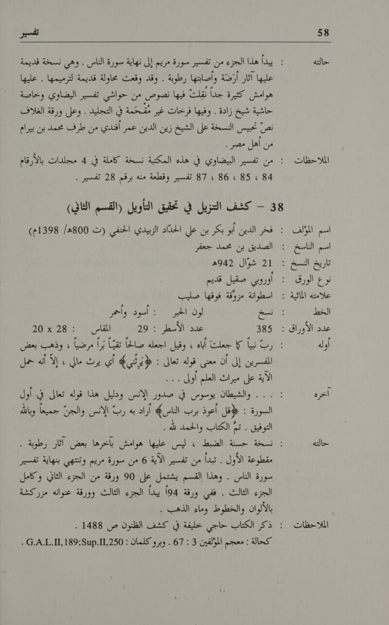 58 حالته الملا حظات تفسير عليها اثار أَرَضّة وأصابتها رطوبة . وقد وقعت محاولة قديمة لترميمها . عليها هوامش كثيرة جداً قلت فيها' نضوص من اخواشئاتفسين اليضاوي| وخاصنة حاشية شيخ زادة . وفيها فرخات غير مُمَحَّمة في التجليد . وعلى ورقة الغلاف نص تحبيس النسخة على الشيخ زين الدين عمر أفندي من طرف محمد بن بيرام من أهل مصر . 4 » 85 »2 86 2 87 تفسير وقطعة منه برقم 28 تفسير . اسم املف اسم الناسخ تار يخ النسخ ء نوع الورق علامته المائية : الخط عدد الأو ر اق : او له آخره حالته الملاحظات 1 شوال 942ه اوروبي صقيل قديم اسطوانة مزوقة فوقها صليب نسخ لون الحبر : اسود واحمر 355 عدد الأسطر : 29 المقاسى2 : 28 20 المفسرين إلى أن معنى قوله تعالى : يرثي أي يرث مالي » إلا أنه حمل الاإتاخل ميرات الملم كزيل 11 السورة : قل أعوذ يرفيا الناس 46 أراد به رب الانس والجن كك وبالله مقطوعة الأول . تبدأ من تفسير الاية 6 من سورة مريم وتنتهي بنهاية تفسير سورة الناس . وهذا القسم يشتمل على 90 ورقة من الجزء الثاني وكامل الجزء الثالث . ففي ورقة 94 يبدأ الجزء الثالث وورقة عنوانه مزركشة
