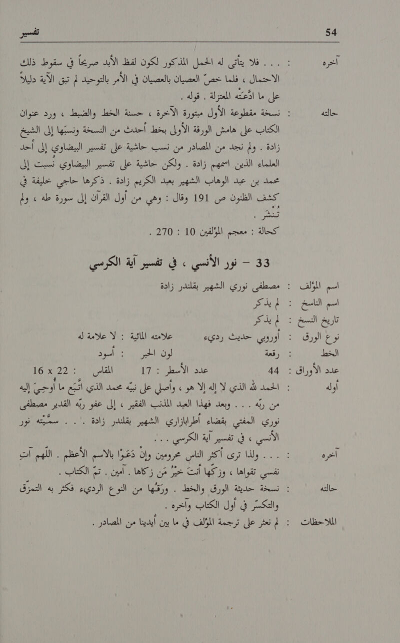 54 اخره حالته اسم المؤلف اسم الناسخ نوع الورق الخط أوله اخخره حالته الملااحظات ته 2 فد بعاى لدي اظمل. اليكو لكون لم الايد مضا اف افرط ردان الاحتمال » فلما خصّ العصيان بالعصيان في الأمر بالتوحيد لم تبق الآية دليلا على ما اذَّعتّه المعتزلة . قوله . الكتاب على هامش الورقة الأولى بخط أحدث من النسخة ونسبّها إلى الشيخ زادة . ولم نجد من المصادر من نسب حاشية على تفسير البيضاوي إلى احد العلماء' الدين ,امهم :زادة؛ .ولكن. كجاشية عل انسين ابيضادي تلن إلا عملاون :غيدم الوهاب /الختهين بعد بالكزيم زافة ١‏ قكرها اللي لاوا كشف الظنون ص 191 وقال : وهي من اول القران إلى سورة طه » ولم أكخالة ‏ امعجت و2107 210 3 - نور الأنسي . في تفسير آية الكرسي يك م يذاكر اوروبي حديث رديء علامته المائية : لا علامة له رقعة لون الحبر : اسود 44 على الأسعل 1017 المفاى ١‏ 22 + 16 مسد الذي له لف إلا هر واس كل د سد لل ل اا من ربّه . . . وبعد فهذا العبد المذنب الفقير » إلى عفو ربه القدير مصطفى نوري المفتي بقضاء أطرابازاري الشهير بقلندر زادة .'. . سمّيّته نور لالس ل ل ا 0 ... .. ولذا ترى اكد الناس زوين وان عا الاك الأغظء ٠١‏ الزيم الت فى تقواها )ون كها انث حي م لها ال الى الكتاب. والتكسّر في أول الكتاب وآخرة 5 لم نعثر على ترجمة المولف في ما بين ايدينا من المصادر .