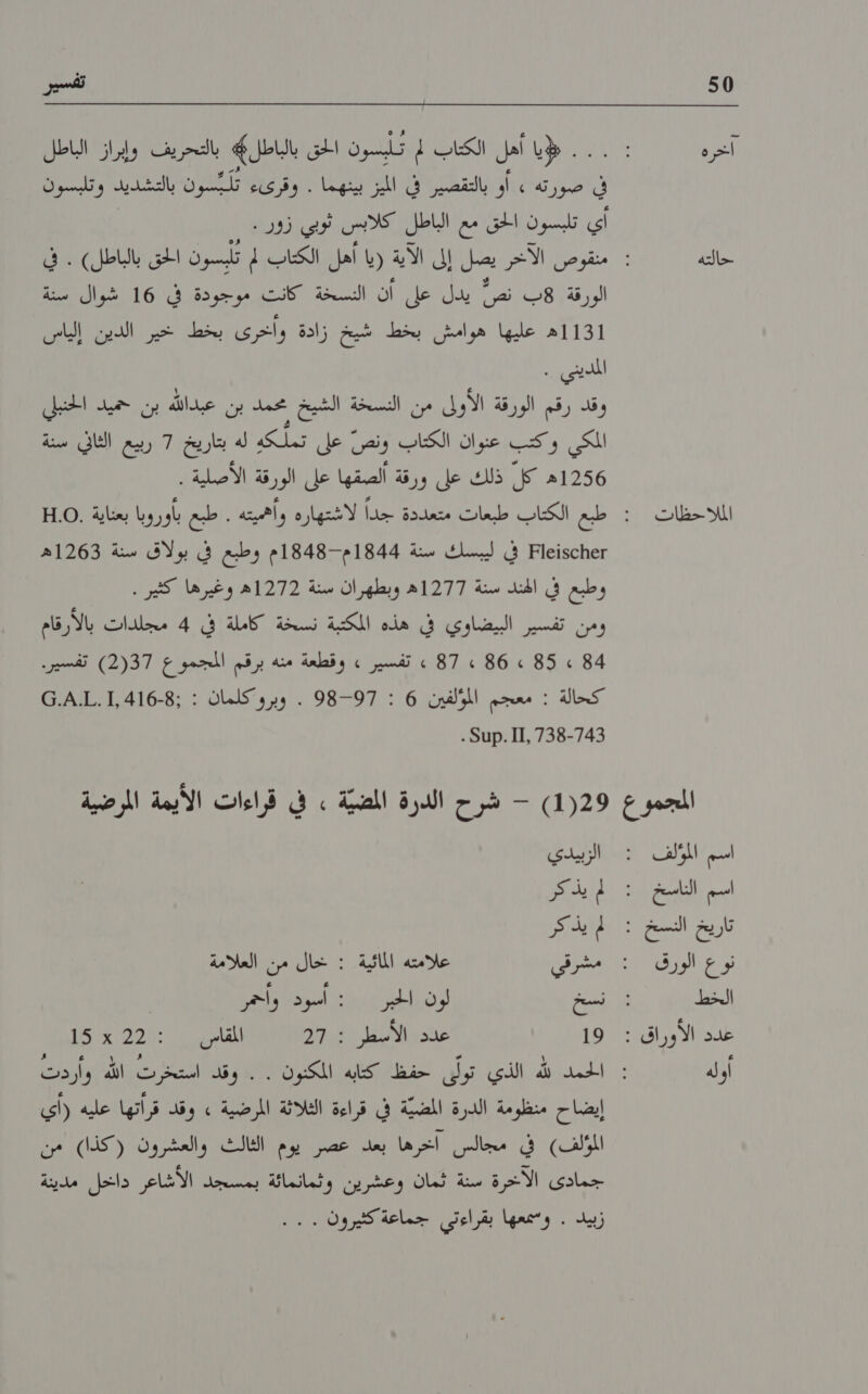 50 حالته المللااحظات 0 تفسير . . لإيا أهل الكتاب لم تأبسون الحق بالباطل* بالتحريف وإبراز الباطل فق افؤرطة ال نظي اك نينا ١‏ ريك لكر التشديد لسرن اي تلبسون الحق مع الباطل كلابس ثوبي زور . الورقة !هب نص يدل حل أن الشسحة ‏ كنت فر دفي )16 نالك 1ه عليها هوامش بخط شيخ زادة وأخرى بخط خير الدين إلياس الملديني ' ع ١‏ المكي وكتب عنوان الكتاب ونص على تملكه له بتاريخ 7 ربيع الثاني سنة 6ه كل ذلك على ورقة ألصقها على الورقة الأصلية . عطءونء81 في ليبسك سنة 1844م-1848م وطبع في بولاق سنة 1263ه وطبع ف الند سنة 1277م وبطهران بنئة 1272ه وغيرتها. كثير . ومن تفسير البيضاوي في هذه المكتبة نسخة كاملة في 4 مجلدات بالأرقام 4 » 85 » 86 » 87 » تفسير » وقطعة منه برقم المجموع 2(37) تفسير. كحالة : معجم المؤلفين 6 : 98-97 . وبروكلمان : :1,416-8.آ.ه4.© 11,7383 .منا5 . اسم الناسخ تار يخ النسخ ١‏ نوع الورق الخط 5 الأو راق : اوله الزبيدي لم يذكر لم يذ كر مشرقي علامته المائية : خال من العلامة ست لون الخبر : أسود وأحمر 19 عند الاسطر 271 العامري > 22 كا ألدبكايك الذي تولى حفظ كتابه المكنون . . وقد لك الله ردت إيضاح منظومة الدرة المضية في قراءة الثلاثة المرضية » وقد قراتها عليه (اي المؤلف) في مجالس اخرها بعد عصر يوم الثالث والعشرون (كذا) من جمادى الاآخرة سنة ثمان وعشرين وثمانمائة بمسحد الاشاعر داخل مدينة زبيد . وممعها بقراءتي جماعة كثيرون 100