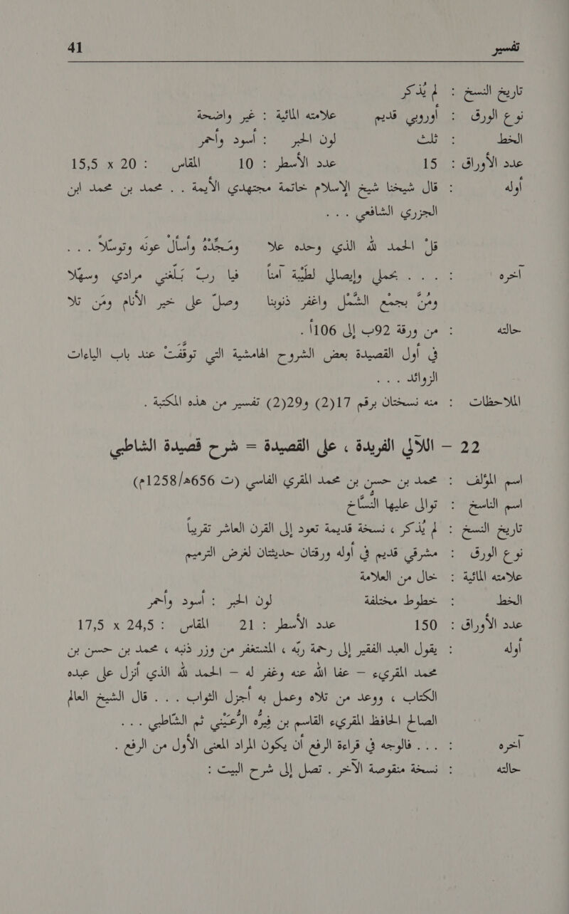 تاريخ النسخ : ليذ كر نوع الورق : اوروبي قديم علذمته الائية خا واضحة الخط 6اثلك لون الل تاليود وأحل عدم كرات 1 157 عدن لطن 102 ١ للقل 1 1 155020 أوله نان جين شح لادلا خا مجيني |الاردة يعمد بن محمد إين الجرري الشافعي ا قل امل لله الذي وحده علا ومُجذه رسال عونه د و قير ره ادل بانضالي لطرية' امنا فيا ب بلس مرادي وسهلا ومن بجمع الشمل واغفر ذنوبنا وصل على خير الانام ومّن تلا حالته من ورقة 92ب إلى 1106 . في أول القصيدة بعض الشروح الهامشية .التي توقفت عند باب الياءات ا الملاحظات : منه نسختان برقم 2(17) و2(29) تفسير من هذه المكتبة . 2 - اللالي الفريدة . على القصيدة - شرح قصيدة الشاطبي اسم المؤلف : محمد بن حسن بن محمد المقري الفاسي (ت 656ه/1258م) اسم الناسخ : توالى عليها النسّاخ تاريخ النسخ : لم يُذكر . نسخة قديمة تعود إلى القرن العاشر تقريباً نوع الورقك : مشرقي قديم في اوله ورقتان حديثتان لغرض الترميم الخط خطوط مختلفة رن ارد مر عدد الأوراق : 150 عد الا 1 151 ان لقان 11 245 1715 تخمد المقريء + عفا الله عنه وغفر'له - الحمد لله الذي أنزل على عبده الكتاب » ووعد من. تلاة 'وعمل :به أجزل 'العواب ..... قال الشيخ العالم + 'الصالح الحافظ المقريء القاسم بن فِيرّه الرعيني ثم الشاطبي . . . آخرة : . . . فالوجه في قراءة الرفع أن يكون المراد المعنى الأول من الرفع . حالته : نسخة منقوصة الآخر . تصل إلى شرح البيت :