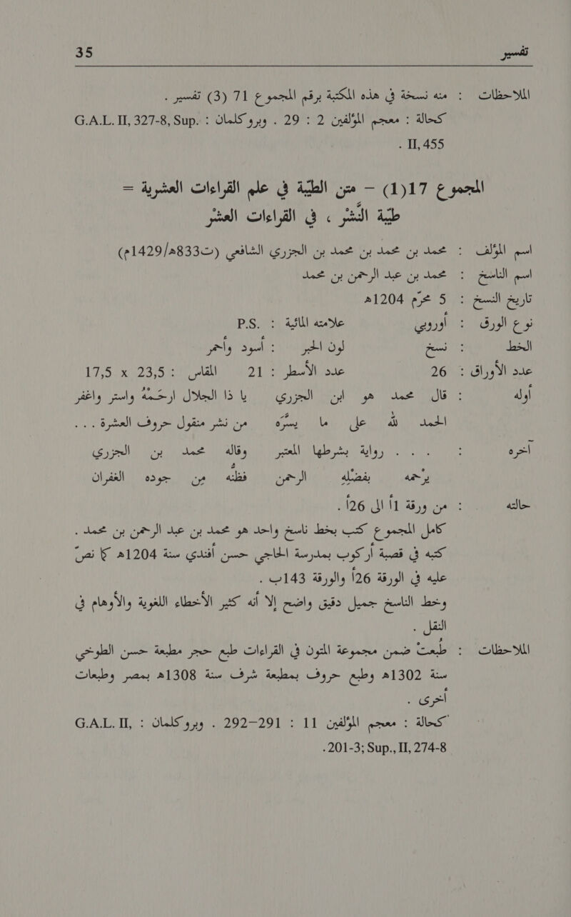 2 الملااحظات 35 . [11 5 اسم المؤلف اسم الناسخ نوع الورق الخط أوله آخره حالته الملاحظات طببة الدشر » في القراءات العشر 5 محرم 1204ه أوروبي علامته المائية : .2.5 26 حدق بالاسطرا )5 21 اماس 5 رت ها 1 1/02 الجزري20 يا ذا الجلال ارحَّمه واستر واغفر الحمد ا لله ١‏ ,عل .. .رما + يسرم ١١‏ . من نشر متقول تحروف العشرة'. روكية امشرطها مسرا ١١‏ زقالة الجرري للف ا الاك محمد بن ير حمه كامل المجموع كتب بخط ناسخ واحد هو محمد بن عبد الرحمن بن محمد . كتبه في قصبة أركوب بمدرسة الحاجي حسن أفندي سنة 1204ه 5 نص غليه ف بالورقة 126 والورقة 43:١‏ [نيك: وخط الناسخ جميل دقيق واضح إلا أنه كثير الأخطاء اللغوية والأوهام في النقل . سنة 1302ه وطبع حروف بمطبعة شرف سنة 1308ه بمصر وطبعات اخرى . 1292-01 وبرو كلماكن 11 آ.ث.ن0 24-8 ,11 ,.مناك :2201-3 .