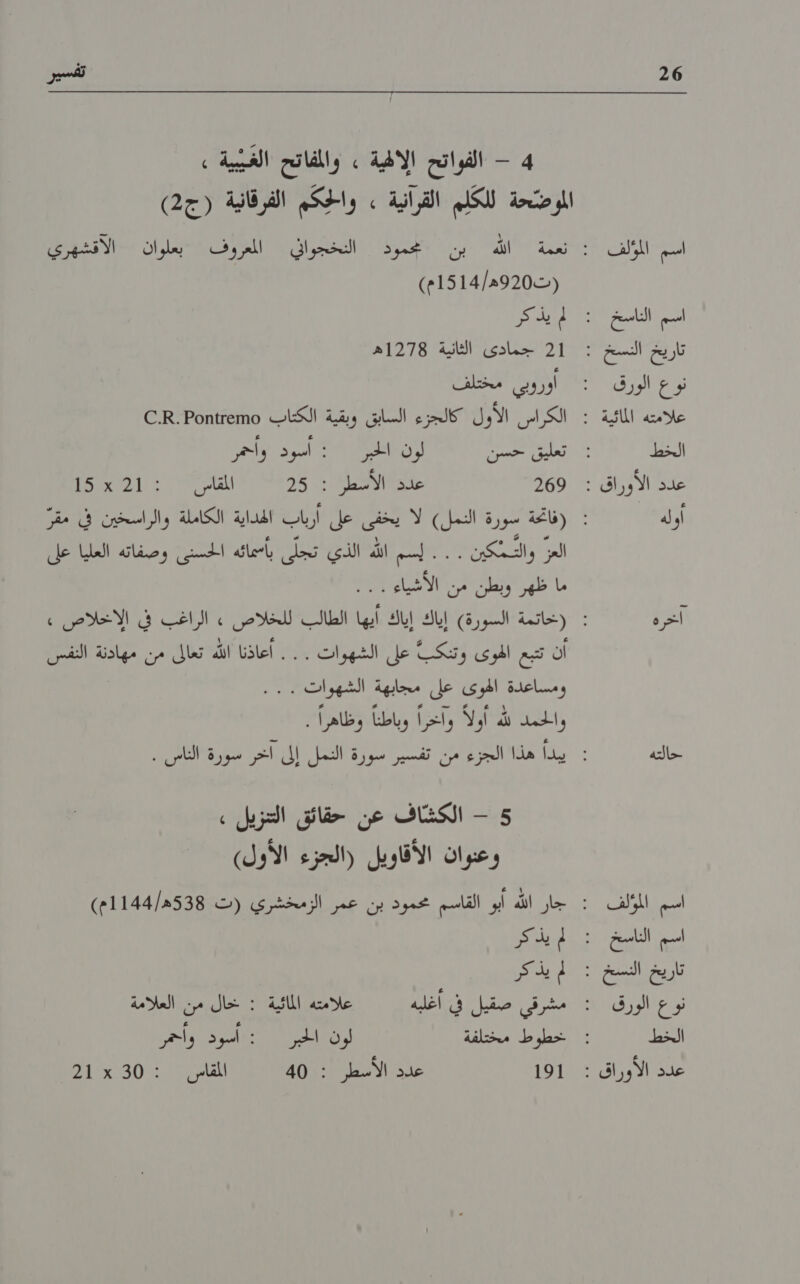 26 ال اسم الناسخ نوع الورق الخط أوله اخره حالته اسم المؤلف اسم الناسخ نوع الورق الخط 4 - الفواتح الالهية » والمفاتح الغيبية , الموضّحة للككلم القرانية , واكم الفرقانية (ج2) (ت920ه/1514م) ا 1 جمادى الثانية 1278ه اوروبي مختلف الكراس الأول كالجزء السابق وبقية الكتاب 00زعنامه2 .1.© ا ل 0 269 عدن شط 25 لاس 100211 العزا والتمكين 7 ,الثم إلا الذي تيكل رأضات التي وصفائه العلنا ال أن تتبع الهوى وتنكبً على الشهوات . . . أعاذنا الله تعالى من مهادنة النفس ومساعدة الوئ عل مجابهة الشهوات7 واللامن الله أولا واعدرا وباظنا. وظاهرً)” 5 - الكشّاف عن حقائق التنزيل : وعنوان الأقاويل (الجزء الأول) لم يذ كر لم يذكر , مشرقى سقيا لداشله علامته الماثية! :١‏ تحال مين العلامة خطوط مختلفة لون الحبر : أسود وأحمر 01 عدد الأسطر : 40 المقامل | :212307