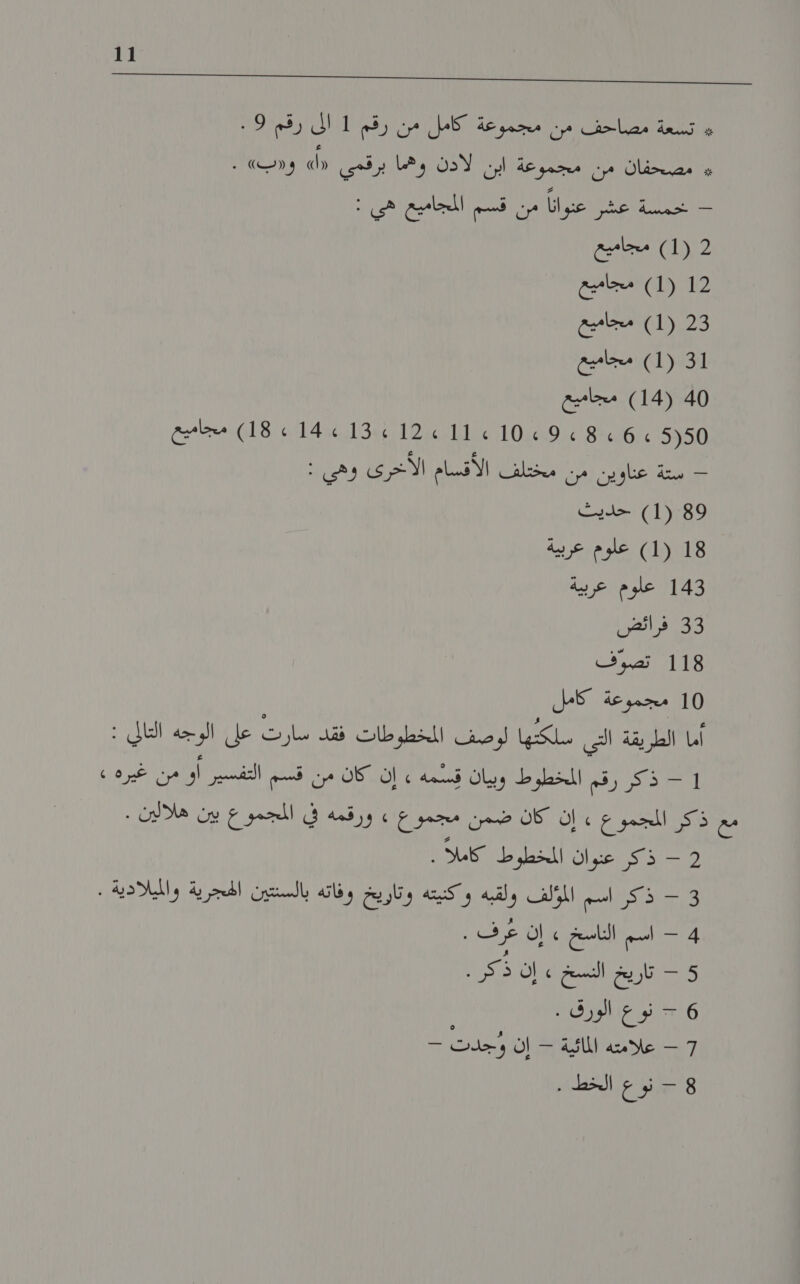 ا ل لا ا ا 1 ا اك ل ين اح ا ا ا 7 و تسلعة نصاحف من مجموغة كامل من' رقم 1 الى رقم !9 # مصحفان من مجموعة ابن لذن ادها برقمي 0 و«ب» . ع اعوانا م فلم المجاميعاهى : )1١( 2‏ مجاميع 2 (1) مجاميع 3 (1) مجاميع 1 (1) مجاميع 0 (14) مجاميع أده ل رن لي م10 الت 12 :قاية: 114 18)مجاميع اي شاو رس الما اقيم الأعري وهي : )1١( 9‏ حديث 08) علوم عر 3 علوم عربية 3 فرائض 8 تصوواف 10 مجموعة كامل أما الطريقة التي سلكتها لوصف المخطوطات فقد سارت على الوجه 1 1 - ذكر رقم المخطوط وبيان سمه , إن كان من قسم التفسير أو من غيره » مع أذاكن المجتموع إن كان ضمن مجمرع, » ورقمه في المجموع بين هلالين . 510 عبان اللسطرط كملا 3 - ذكر اسم المؤلف ولقبه وكنيته وتاريخ وفاته بالسنتين الحجرية والميلادية . 4 - اسم الناسخ » إن عرف . 5 - تاريخ النسخ » إن ذكر. 6 &gt; نوع الورق . ٍ 7 - علامته المائية - إن وجدت - 8 - نوع الخط .