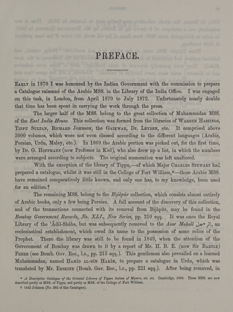 PREFACE. Earty in 1870 I was honoured by the Indian Government with the commission to prepare a Catalogue raisonné of the Arabic MSS. in the Library of the India Office. I was engaged on this task, in London, from April 1870 to July 1872. Unfortunately nearly double that time has been spent in carrying the work through the press. The larger half of the MSS. belong to the great collection of Muhammadan MSS. of the East India House. This collection was formed from the libraries of Warren Hastines, Tippvu Surran, Ricwarp Jounson, the Garxwar, Dr. Lrypen, etc. It comprised above 3000 volumes, which were not even classed according to the different languages (Arabic, Persian, Urdu, Malay, etc.). In 1869 the Arabic portion was picked out, for the first time, by Dr. G. Horrmann (now Professor in Kiel), who also drew up a list, in which the numbers were arranged according to subjects. The original numeration was left unaltered. With the exception of the library of Tippu,—of which Major Cuar.es Srewart hac prepared a catalogue, whilst it was still in the College of Fort William,*—these Arabic MSS. have remained comparatively little known, and only one has, to my knowledge, been used for an edition.T The remaining MSS. belong to the Bydpér collection, which consists almost entirely of Arabic books, only a few being Persian. A full account of the discovery of this collection, and of the transactions connected with its removal from Bijapir, may be found in the Bombay Government Records, No. XLI., New Series, pp. 210 sqq. It was once the Royal Library of the ‘Adil-Shahs, but was subsequently removed to the Asar Mahall j= yl, an ecclesiastical establishment, which owed its name to the possession of some relics of the Prophet. There the library was still to be found in 1849, when the attention of the Government of Bombay was drawn to it by a report of Mr. H. B. E. (now Sir Barris) Frere (see Bomb. Gov. Rec., Lc., pp. 215 sqq.). This gentleman also prevailed on a learned Muhammadan, named Hamip at-pin Haxim, to prepare a catalogue in Urdu, which was translated by Mr. Erskine (Bomb. Gov. Rec., l.c., pp. 221 sqq.). After being removed, in * A Descriptive Catalogue of the Oriental Library of Tippoo Sultan of Mysore, ete. ete. Cambridge, 1809. These MSS. are now described partly as MSS. of Tippu, and partly as MSS. of the College of Fort William. + 1442 Johnson (No. 382 of this Catalogue).