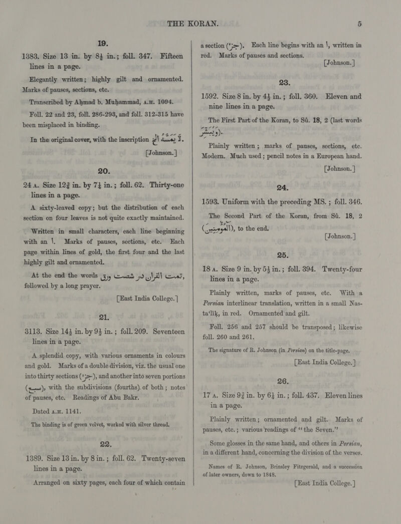1383. Size 13 in. by 83 in.; foll. 347. Fifteen lines in a page. Elegantly written; highly gilt and ornamented. Marks of pauses, sections, etc. Transeribed by Ahmad b. Muhammad, a.n. 1094. Foll. 22 and 23, foll. 286-293, and foll. 312-315 have been misplaced in binding. IRs 2 cs) Tn the: original cover, with the inscription 2\ dur) J. [ Johnson. } 20. 24 a. Size 122 in. by 7} in.; foll..62. Thirty-one lines in a page. A sixty-leaved copy; but the distribution of each section on four leaves is not quite exactly maintained. Written in small characters, each line beginning with an |. Marks of pauses, sections, ete. Each page within lines of gold, the first. four and the last highly gilt and ornamented. At the end the words yy Gewad 0 cy all Ce, followed by a long prayer. [East India College. | 21. 3118. Size 143 in. by 93 in.; foll. 209. Seventeen lines in a page. A splendid copy, with various ornaments in colours and gold. Marks of a double division, viz. the usual one into thirty sections (+&gt;), and another into seven portions (rm), with the subdivisions (fourths). of both; notes of pauses, etc. Readings of Abu Bakr. Dated a.H. 1141. The binding is of green velvet, worked with silver thread. 22. 1389. Size 13in. by 8 in. ; foll. 62. Twenty-seven lines in a page.  a section (*;&gt;-). Each line begins with an |, written in red. Marks of pauses and sections. [Johnson. | 23. 1592. Size 8 in. by 44 in. ; foll. 360. Eleven and nine lines in a page. The First Part of the Koran, to Si. 18, 2 (last words ated 9): Plainly written ; marks of pauses, sections, etc. Modern. Much used ; pencil notes in a European hand. [ Johnson. | 24. 1593. Uniform with the preceding MS. ; foll. 346. The Second Part of the Koran, from St. 18, 2 Caton +1), to the end. oe [ Johnson. | 25. 18 a. Size 9 in. by 53in.; foll. 394. Twenty-four lines in a page. Plainly written, marks of pauses, etc. With a Persian interlinear translation, written in a small Nas- ta‘lik, in red. Ornamented and gilt. Foll. 256 and 257 should be transposed; likewise foll. 260 and 261. The signature of R, Johnson (in Persian) on the title-page. [East India College. ] 26. 17 a. Size 92 in. by 6} in. ; foll. 437. Eleven lines in a page. Plainly written; ornamented and gilt. Marks of pauses, etc.; various readings of ‘‘ the Seven.” Some glosses in the same hand, and others in Persian, in a different hand, concerning the division of the verses. Names of R. Johnson, Brinsley Fitzgerald, and a succession of later owners, down to 1848.