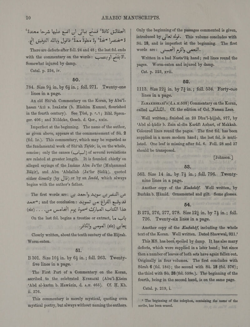 ‘Yosre lay be esl ol Sly cad WS pilielt Ql Gail Why JU Wee yaw ty Ser Lane J There are defects after foll. 24 and 48 ; the last fol. ends with the commentary on the words: wa | cu I,  Somewhat injured by damp. Catal. p. 234, iv. 50. 784. Size 94 in. by 63in.; foll. 271. Twenty-one lines in a page. An old Shi‘ah Commentary on the Koran, by Abu’l. hasan ‘Ati zB. IsrAnim (b. Hashim Kummi, flourished in the fourth century). See Tusi, p. r.4; Bibl. Spren- ger. 406; and Néldeke, Gesch. d. Qor., xxix. Imperfect at the beginning. The name of the author, as given above, appears at the commencement of St. 2 (fol. 1v.). This commentary, which may be regarded as the fundamental work of Shi‘ah Zafsir, is, on the whole, concise; only the causes (C+\..|) of several revelations are related at greater length. It is founded chiefly on alleged sayings of the Iméms Abu Ja‘far (Muhammad Bakir), and Abu ‘Abdallah (Ja‘far Sadik), quoted either directly (by ,J\s) or by an Jsndd, which always begins with the author’s father. The first words are: wy del) Keo oy pill Lye das; and the conclusion: Wygud ups e\ all iy (sic)... aye palel es Fux? EG lad) AI Ido On the last fol. begins a treatise or extract, le wh PUN crept (sie) wp ly Clearly written, about the tenth century of the Hijrah. Worm-eaten. 51. B 301. Size 103 in. by 643 in.; foll. 263. Twenty- five lines in a page. The First Part of a Commentary on the Koran, ascribed to the celebrated Kusnarri (Abu’l-Kasim ‘Abd al-karim b. Hawazin, d. a.w. 465). Cf. H. Kh. ii. 376. This commentary is merely mystical, quoting even mystical poetry, but always without naming the authors. Only the beginning of the passages commented is given, introduced by iki a)3. This volume concludes with Sa. 18, and is imperfect at the beginning. The first words are: oul esl cel. Written in a bad Nasta‘lik hand; red lines round the pages. Worm-eaten and injured by damp. Cat. p. 228, xvii. 52. 1118. Size 12} in. by 72 in.; foll. 584. Forty-oue lines in a page. ZAMAKHSHARI’S(d.A.H.538) Commentary on the Koran, called Wili0s|, Cf. the edition of Col. Nassau Lees. Well written; finished on 23 Dhu’l-hijjah, 977, by ‘Abd al-kadir b. Zain al-din Karafi Azhari, of Makkah. Coloured lines round the pages. The first fol. has been supplied in a more modern hand; the last fol. is muti- lated. One leaf is missing after fol. 6. Foll. 28 and 37 should be transposed. [{ Johnson. | 58. 563. Size 14 in, by 74 in.; foll. 796.. Twenty- nine lines in a page. Another copy of the Kashshdf. Well written, by Burhan b. Hamid. Ornamented and gilt. Some glosses. 54. B 275, 276, 277, 278. Size 12} in. by 73 in.; foll. 726. Twenty-six lines in a page. Another copy of the Kashshdf, including the whole text of the Koran. Well written. Dated Shawwal, 921.’ This MS. has been spoiled by damp. It has also many defects, which were supplied in a later hand; but since then a number of leaves of both sets have again fallen out. Originally in four volumes. The first concludes with Stirah 6 (fol. 184); the second with Sd. 18 (fol. 376); the third with Sa. 38 (fol. 559v.). The beginning of the fourth, being in the second hand, is on the same page. Catal. p. 219, i. 1 The beginning of the colophon, containing the name of the scribe, has been erased.