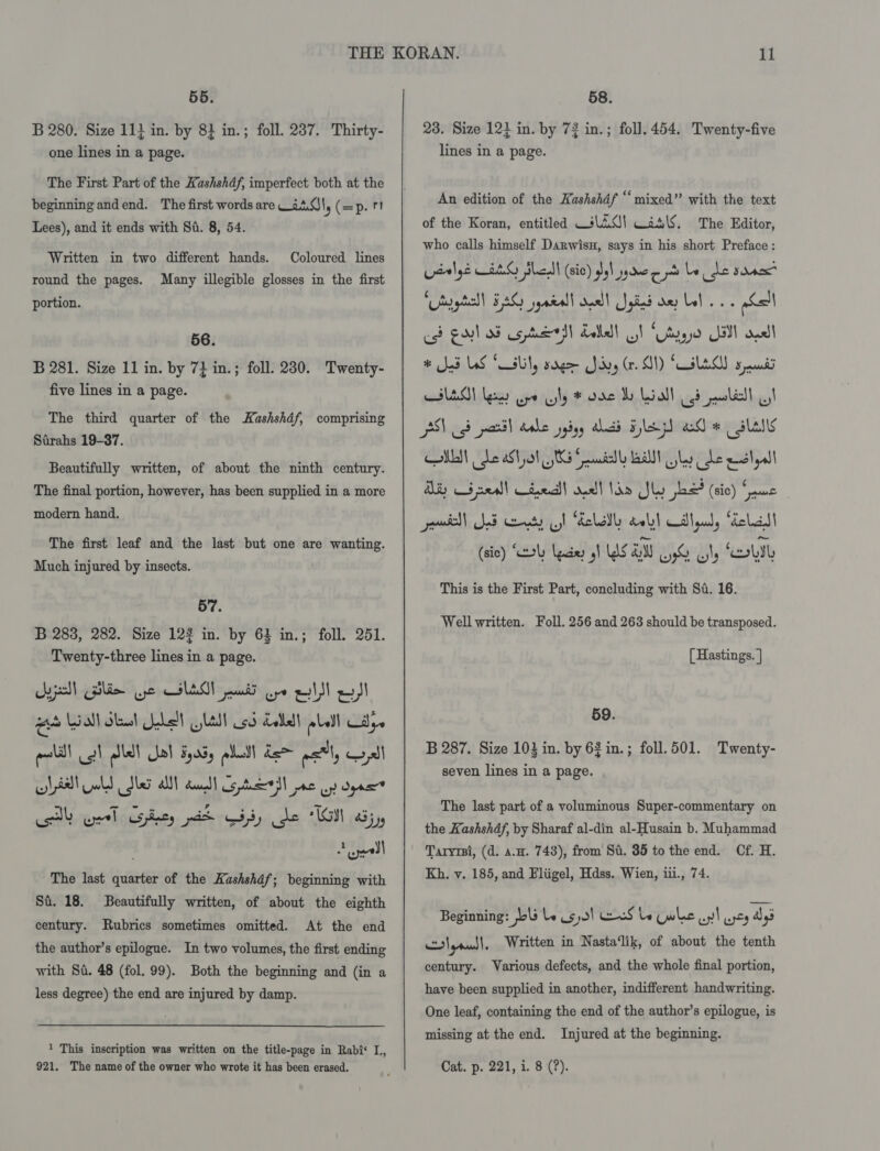 55. B 280. Size 11} in. by 84 in.; foll. 237. Thirty- one lines in a page. The First Part of the Hashshdf, imperfect both at the beginning andend. The first words are 2.0), (=p. 11 Lees), and it ends with Si. 8, 54. Written in two different hands. Coloured lines round the pages. Many illegible glosses in the first portion. 56. B 281. Size 11 in. by 7+ in. ; foll. 230. Twenty- five lines in a page. The third quarter of the Kashshdf, comprising Strahs 19-37. Beautifully written, of about the ninth century. The final portion, however, has been supplied in a more modern hand. The first leaf and the last but one are wanting. Much injured by insects. 57. B 283, 282. Size 122 in. by 64 in.; foll. 251. Twenty-three lines in a page. jal) Gilde ye GIAO ati ope al el as Wall Sheet Subell jlAsl Usd delbalt plell Cay. pal gl let al Fads plat dem perl, all lial old Sle alll duu Copel ne oy dyn tb el Shey A Gi He ‘ISI aj, : onl The last quarter of the Kashshdf; beginning with Si. 18. Beautifully written, of about the eighth century. Rubrics sometimes omitted. At the end the author’s epilogue. In two volumes, the first ending with Si. 48 (fol. 99). Both the beginning and (in a less degree) the end are injured by damp. 1 This inscription was written on the title-page in Rabi‘ L, 58. 23. Size 12} in. by 72 in.; foll. 454. Twenty-five lines in a page. An edition of the Kashshdf ‘‘ mixed” with the text of the Koran, entitled WiC) Was\S. The Editor, who calls himself Darwisu, says in his short Preface : Lsalye HAS Shell (sic) gel spree pts be ce sane ‘tuytall BAG syatall doall Spied ae Lal. abl est Goel SF cs ted Lalla! ot “Udy all anal # Sad LAS Salty sarge Sry (r. ON) SOLES seat HED! Leas ope ly # oe I Loall (65 ledl I PSY gd partl dahe jybyy ahidd He ad * slalls CMM Le aStyal JS Sead all ley he egal AS Cd neall treail sue] Whe Sly jbo? (sic) awe povisll Jed nets gh Folate aely) illqud, Gelall (si) SY ades oh WS AM UG Gy OUI This is the First Part, concluding with Sd. 16. Well written. Foll. 256 and 268 should be transposed. [ Hastings. | 59. B 287. Size 103 in. by 63 in. ; foll. 501. seven lines in a page. Twenty- The last part of a voluminous Super-commentary on the Kashshdf, by Sharaf al-din al-Husain b. Muhammad Taryrsi, (d. a.u. 743), from Si. 35 to the end. Cf. H. Kh. v. 185, and Bliigel, Hdss. Wien, iii., 74. Beginning: bs le 530! we Le Cw lac uy! yey Agi Ps} | rand | Written in Nasta‘lik, of about the tenth century. Various defects, and the whole final portion, have been supplied in another, indifferent handwriting. One leaf, containing the end of the author’s epilogue, is missing at the end. Injured at the beginning.