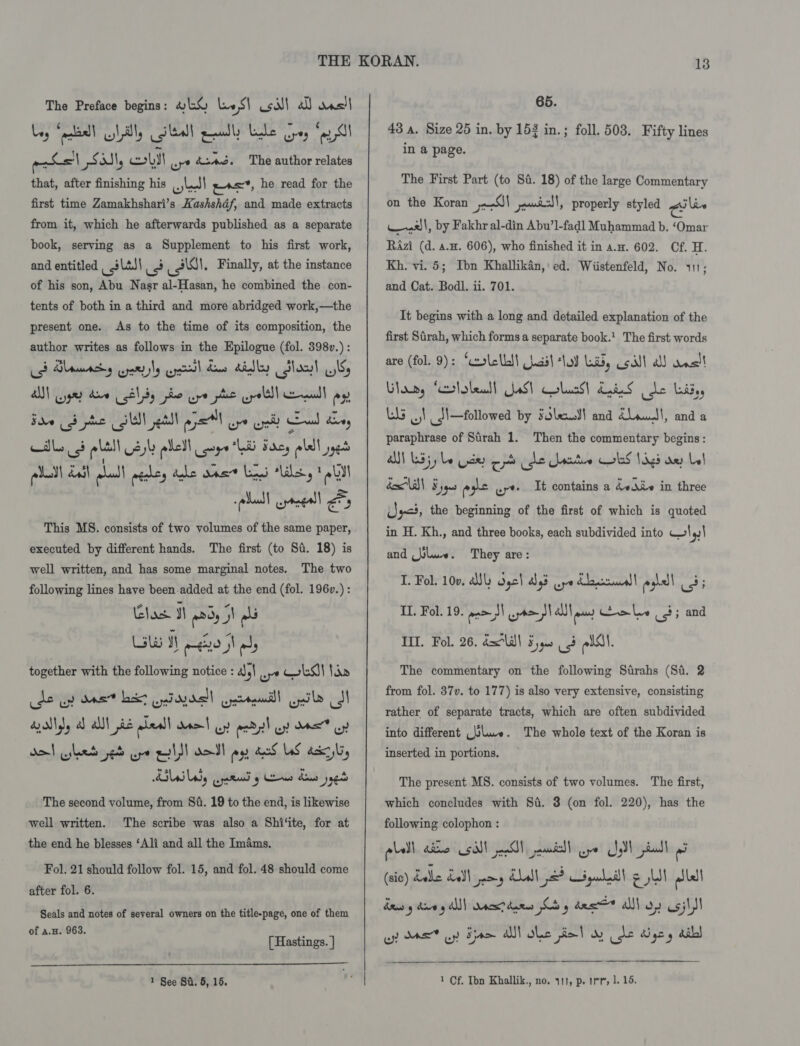 The Preface begins: H1% le S\ sill al) wns! 6-\. * ag ; obyit Lng“ ecel L ily ileal eels Lee peg “ey I pas poss coLyl uy &amp;ia3. The author relates that, after finishing his J] e«=*, he read for the first time Zamakhshari’s Kashshdf, and made extracts from it, which he afterwards published as a separate book, serving as a Supplement to his first work, and entitled _ slas\ 3 sls. Finally, at the instance of his son, Abu Nasr al-Hasan, he combined the con- tents of both in a third and more abridged work,—the present one. As to the time of its composition, the author writes as follows in the Epilogue (fol. 398v.) : AUN gay daw 81) he ure phe uroltll emul aye Bade od pe SN etl apt ope ol) ead ahey bgt 3 ' ¥ &lt;8) * bad This MS. consists of two volumes of the same paper, executed by different hands. The first (to Sd. 18) is well written, and has some marginal notes. The two following lines have been.added at the end (fol. 196v.) : Glos 3 pPdy 9) ols Lisle yy me | ods together with the following notice : 4), re SI tba de op det bt yiaydell Gertudll Gok I ad) a) alll ji pleall Mo | ww padi! up Das oy! de! hes ped ope IS! dol oy eS LS dr sbi, ABI ody upped g eae des yaed The second volume, from 84. 19 to the end, is likewise well written. The scribe was also a Shi‘ite, for at the end he blesses ‘Ali and all the Imams. Fol. 21 should follow fol. 15, and fol. 48 should come after fol. 6. Seals and notes of several owners on the title-page, one of them of a.. 963. [ Hastings. ]  65. 43 a. Size 25 in. by 152 in.; foll. 503. Fifty lines in a page. The First Part (to Sa. 18) of the large Commentary on the Koran prs) eee) » properly styled a law a x)\, by Fakhr al-din Abu’l-fadl Muhammad b. ‘Omar RAzi (d. a... 606), who finished it in a.. 602. Cf. H. Kh. vi. 5; Ibn Khallikan, ed. Wiistenfeld, No. 411; and Cat. Bodl. ii. 701. It begins with a long and detailed explanation of the first Sirah, which forms a separate book.! The first words are (fol. 9): ‘cxslelLdt asl lod Laid, coil a esl Vlawy ‘crtoleall aS) lacs) dais le Lids, Ls oI _!—followed by sole! and dLeuwdl, and a paraphrase of Sirah 1. Then the commentary begins: al) sj) be Udes crt he ete ks 1s ae bl box a| ¥ jqus eye ut It contains a dediv in three Uys, the beginning of the first of which is quoted in H. Kh., and three books, each subdivided into 4.1 and laws . I. Fol. 10v. Aly Osc] ays wy Klaas eohell ust They are: II. Fol. 19. eam sl Bas Anolon! Cale 3; and TIL. Fol. 26. dll! 5) 3 plAl. The commentary on the following Strahs (St. 2 from fol. 37v. to 177) is also very extensive, consisting rather of separate tracts, which are often subdivided into different (ulue. The whole text of the Koran is inserted in portions. The present MS. consists of two volumes. The first, which concludes with Si. 3 (on fol. 220), has the following colophon : pall allio sill eSlN anda Gy! CS dad (sic) Ladle LaSl jay Adah 2? ipudill g LN alll deuo'y dive g All) Wacsrdaees Cb des * al on csjltl