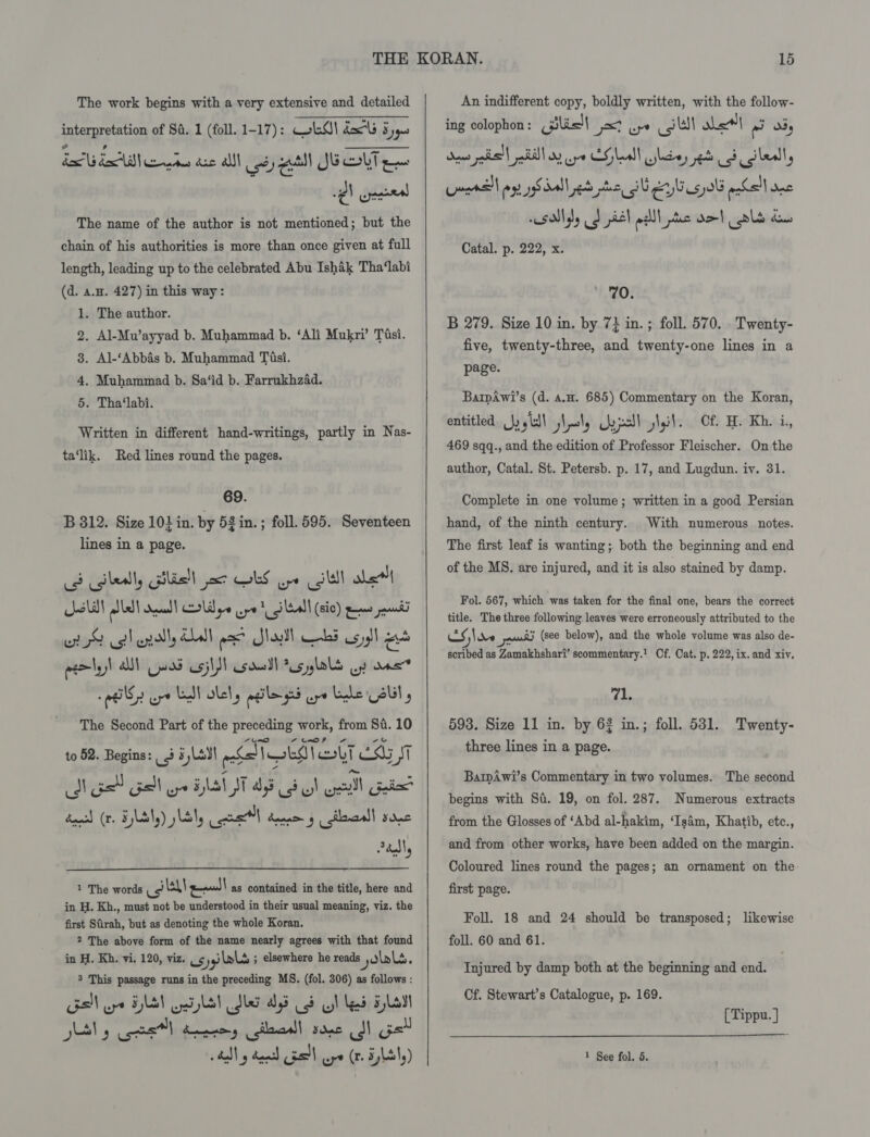 The work begins with a very extensive and detailed interpretation of Sd. 1 (foll. 1-17): GLO! dal 5,40 dai dA ertee dae alll od uit SUG OlT eae igh gina The name of the author is not mentioned; but the chain of his authorities is more than once given at full length, leading up to the celebrated Abu Ishak Tha‘labi (d. a.H. 427) in this way: . The author. . Al-Mu’ayyad b. Muhammad b. ‘Ali Mukri’ Tisi. . Al-‘Abbas b. Muhammad Tisi. . Muhammad b. Sa‘id b. Farrukhzad. . Tha‘labi. or CO DH Written in different hand-writings, partly in Nas- ta‘lik. Red lines round the pages. 69. B 312. Size 10} in. by 52 in. ; foll. 595. Seventeen lines in a page. C3 cgilealy Gibisll jar LS pe (gli abe ow! allat deal) olden wpe 1 eal (Sic) eames jaunt wr DS col endl Hdl oe Sho) abs os yall “ eeely)l als} ues usj\ esdull AUslols op ons «iT oye LN lel, agile ged pe Le SU, The Second Part of the preceding work, from Si. 10 to 52. Begins: | 3 5 Lay} ela ren hakel st J os Gel ial i 43 3 I ool Gi dawsd (r. HyLbty) Lily ers l dene y &lt;ilewaall sone Sadly 1 The words ey pe! as contained in the title, here and in H. Kh., must not be understood in their usual meaning, viz. the first Sfirah, but as denoting the whole Koran. 2 The above form of the name nearly agrees with that found in H. Kh. vi, 120, viz. 654) lal ; elsewhere he reads yolks. 3 This passage runs in the preceding MS. (fol. 306) as follows : Gall ype HAS GA Dba ds i! Mead Ha JUN y Cpe toy gilaall sone dl pel  An indifferent copy, boldly written, with the follow- ing colophon: lis! wy 1) whe fad O53, Sane pais'l alll oy oye CHleall lta, eb 3 dled, Lars ay Sal ed nthe IU elisa ohsll ne 5M diel pall ee oo! ols i. Catal. p. 222, x. 70. B 279. Size 10 in. by 7} in. ; foll. 570. Twenty- five, twenty-three, and twenty-one lines in a page. Barpawi’s (d. a.#. 685) Commentary on the Koran, entitled Jyyidl j\oly Qajall slit. Of H. Kh. i, 469 sqq., and the edition of Professor Fleischer. On the author, Catal. St. Petersb. p. 17, and Lugdun. iv. 31. Complete in one volume; written in a good Persian hand, of the ninth century. With numerous notes. The first leaf is wanting; both the beginning and end of the MS. are injured, and it is also stained by damp. Fol. 567, which was taken for the final one, bears the correct title. The three following. leaves were erroneously attributed to the CS \ ne on) (see below), and the whole volume was also de- scribed as Zamakhshar?’ scommentary.! Of. Cat. p. 222, ix. and xiv. yar 593. Size 11 in. by 62 in.; foll. 531. three lines in a page. Twenty- BawAwi’s Commentary in two volumes. The second begins with Si. 19, on fol. 287. Numerous extracts from the Glosses of ‘Abd al-hakim, ‘Is4m, Khatib, etc., and from other works, have been added on the margin. Coloured lines round the pages; an ornament on the first page. Foll. 18 and 24 should be transposed; likewise foll. 60 and 61. Injured by damp both at the beginning and end. Cf. Stewart’s Catalogue, p. 169. [ Tippu. ] 