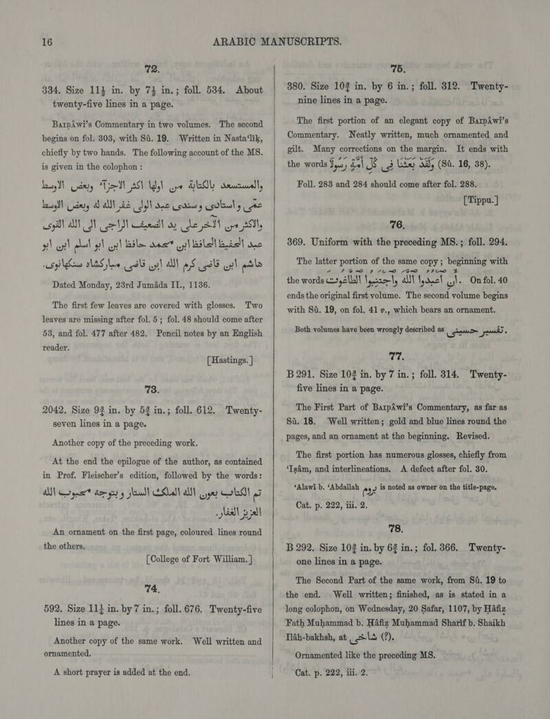 72. 334. Size 114 in. by 7} in.; foll. 534. About twenty-five lines in a page. Barpiwi’s Commentary in two volumes. The second begins on fol. 303, with S84. 19. Written in Nasta‘lik, The following account of the MS. is given in the colophon : Lass Cptery “Tio SN AS) Udy) oye GEOL deucruells Lasogdt ndrry ad alt be Id ane Usdin etal ea asp ON SN coh Chel wy ean. or Sil 2) oy! ral oy) pl Bile ans opi ail ast} unc spins SLES slew 8d op! All aS cid op! etl Dated Monday, 23rd JumAda IL., 1136. chiefly by two hands. The first few leaves are covered with glosses. Two leaves are missing after fol. 5; fol. 48 should come after 53, and fol. 477 after 482. Pencil notes by an English reader. [ Hastings. | 73. 2042. Size 92 in. by 53 in.; foll. 612. Twenty- seven lines in a page. Another copy of the preceding work. At the end the epilogue of the author, as contained in Prof. Fleischer’s edition, followed by the words: . sia! pial An ornament on the first page, coloured lines round the others. [College of Fort William. ] 74, 592. Size 11} in. by 7 in. lines in a page. ; foll. 676. Twenty-five Another copy of the same work. Well written and ornamented.    | 75. 380. Size 103 in. by 6 in.; foll. 312. Twenty- nine lines in a page. The first portion of an elegant copy of BamAwi’s Commentary. Neatly written, much ornamented and gilt. Many corrections on the margin. It ends with the words Jy, dal % (3 Lie) od, (St. 16, 38). Foll. 283 and 284 should come after fol. 288. [Tippu.] 76, 369. Uniform with the preceding MS. ; foll. 294. The latter portion of the same ae : ee with 7 PFQRV~O 9 4UERO BRO the words ,2lbS| laurel, alll eee the \, On fol. 40 ends the original first volume. The second volume begins with Sf. 19, on fol. 41 ., which bears an ornament. Both volumes have been wrongly described as Recon Soo) : 77. B 291. Size 102 in. by 7 in.; foll. 314. Twenty- five lines in a page. The First Part of BarpAwi’s Commentary, as far as Si. 18. Well written; gold and blue lines round the pages, and an ornament at the beginning. Revised. The first portion has numerous glosses, chiefly from ‘Isdm, and interlineations. A defect after fol. 30. ‘Alawi b. ‘Abdallah ey 2 is noted as owner on the title-page. Cat. p. 222, iii. 2. 78. B 292. Size 102 in. by 62 in.; fol. 366. Peeply: one lines in a page. The Second Part of the same work, from Si. 19 to the end. Well written; finished, as is stated in a long colophon, on Wednesday, 20 Safar, 1107, by Hafiz Fath Muhammad b. Hafiz Muhammad Sharif b. Shaikh Tl4h-bakhsh, at pels (?). Ornamented like the preceding MS.