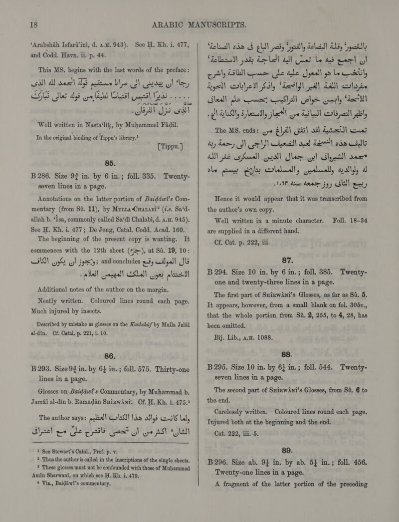 ‘Arabshah Isfara’ini, d. a.u. 943). and Codd. Havyn. ii. p. 44. See H. Kh. i. 477, This MS. begins with the last words of the preface : si) al oat DE patie blo I de wl ey CNS Ser Med ope bd Lost mol 5 2... “Al Ds oss Well written in Nasta‘lik, by Muhammad Fadil. In the original binding of Tippu’s library.? [ Tippu. ] 85. B 286. Size 92 in. by 6 in.; foll. 335. Twenty- seven lines in a page. Annotations on the latter portion of Baiddwi’s Com- mentary (from Sa. 11), by Murra Cnarasi? (¢.¢. Sa‘d- allah b. ‘Tsa, commonly called Sa‘di Chalabi, d. a.u. 945). See H. Kh. i. 477; De Jong, Catal. Codd. Acad. 160. The beginning of the present copy is wanting. It commences with the 12th sheet (&gt;), at Sa. 19, 10: wild w9 w! jgStg5 and concludes ms wail eal Jb pled cyaceall ESLall yer plese Additional notes of the author on the margin. Neatly written. Coloured lines round each page. Much injured by insects. Described by mistake as glosses on the Kashshdf by Mulla Jalal al-din. Cf. Catal. p. 221, i. 10. 86. B 293. Size 93 in. by 6} in. ; foll. 575. Thirty-one lines in a page. Glosses on Baiddwi’s Commentary, by Muhammad b. Jamal al-din b. Ramadan SuirwAni. Cf. H. Kh. i. 475.3 The author says: aaae'| HA lan oils Col ll, Shacl we ee cl Good SF ye SSP + Stal  1 See Stewart's Catal., Pref. p. v. * Thus the author is called in the inscriptions of the single sheets. 5 These glosses must not be confounded with those of Muhammad Amin Sharwant, on which see H. Kh. i. 479. 4 Viz., Baidawi’s commentary,  eluall sho &amp; slit paiy Syynilly dell As, ‘pail Fells ay Lal all Gos be ad pred UI cily Elle mm dle dale Jyeall gm be stil, Lyall bled Sil, Aarlsh pal Lal) lode Shea) he muest eeSV A Colgs petty Sex ilt QlOLM, Fplemadly slat) ope Lilet crs ncell bl, The MS. ends: .&gt;« ¢ | ah Gil od) dts) ces sy dary SN colt Cine ood del) rd Calls al)! je 5 assed | enol! Slee oy! oily nd n= the permet Gets ball y crealuall, gallyy a IP Ao danas joy Mell gd) Hence it would appear that it was transcribed from the author’s own copy. Well written in a minute character. Foll. 18-34 are supplied in a different hand. Cf. Cat. p. 222, iii. 87. B 294. Size 10 in. by 6 in.; foll. 385. Twenty- one and twenty-three lines in a page. The first part of SuinwAni’s Glosses, as far as Si. 5. It appears, however, from a small blank on fol. 305v., that the whole portion from Sd. 2, 255, to 4, 28, has been omitted. Bij. Lib., a.w. 1088. 88. B 295. Size 10 in. by 6} in.; foll. 544. Twenty- seven lines in a page. The second part of SHirwAwni’s Glosses, from Si. 6 to the. end. Carelessly written. Coloured lines round each page. Injured both at the beginning and the end. Cat. 222, iii. 5. 89. B 296. Size ab. 94 in. by ab. 51 in.; foll. 456. Twenty-one lines in a page. A fragment of the latter portion of the preceding