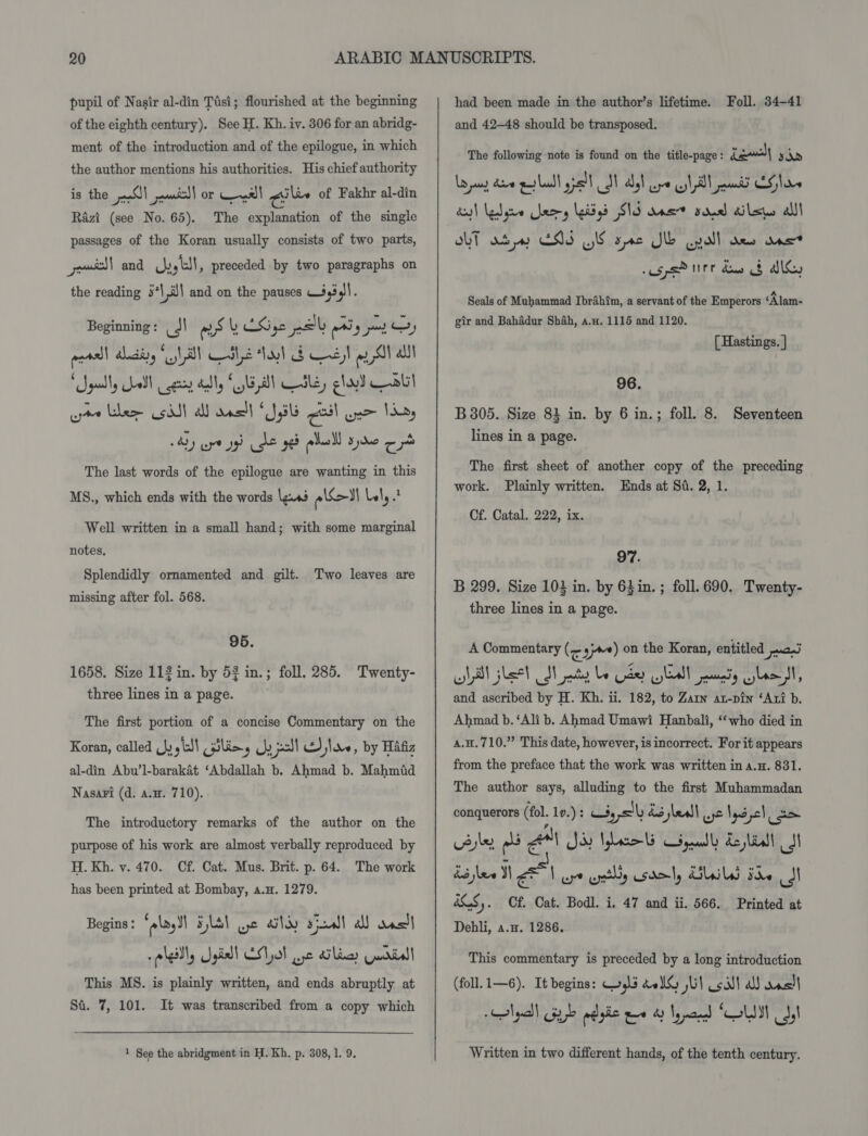 pupil of Nasir al-din Tisi; flourished at the beginning of the eighth century). See H. Kh. iv. 306 for an abridg- ment of the introduction and of the epilogue, in which the author mentions his authorities. His chief authority is the J) -wmitl| or yall gil of Fakhr al-din Razi (see No. 65). The explanation of the single passages of the Koran usually consists of two parts, ews} and hy stl, preceded by two paragraphs on the reading 5*\,é\ and on the pauses 443 Pie Beginning: J) Sy CKige pe py pay Oy veal dla lal C82 Lt d Css 9 Shall ‘Sguelly all cess dally GAT aL, glad bl pte Lhe cit} A anell UBE cail one May 4) are yg Je ged plulll ste a4 The last words of the epilogue are wanting in this MS., which ends with the words les eed Lely Well written in a small hand; with some marginal notes, Splendidly ornamented and gilt. missing after fol. 568. Two leaves are 95. 1658. Size 113 in. by 53 in.; foll. 285. Twenty- three lines in a page. The first portion of a concise Commentary on the Koran, called Jy ytd\ (ilies Uy poll Sloe, by Hafiz al-din Abu’l-barakat ‘Abdallah b. Ahmad b. Mahmid Nasa¥i (d. a.u. 710). The introductory remarks of the author on the purpose of his work are almost verbally reproduced by H. Kh. vy. 470. Cf. Cat. Mus. Brit. p. 64. The work has been printed at Bombay, a.H. 1279. Begins : ‘olay 5s wt ails six) a das _plailly Jgiall Ea} ye alias widtall This MS. is plainly written, and ends abruptly at Si. 7, 101. It was transcribed from a copy which 1 See the abridgment in H. Kh, p. 308, 1. 9. had been made in the author’s lifetime. Foll. 34-41 and 42-48 should be transposed. The following note is found on the title-page: G2“) yin La puny dive patbaadl gel ST adel ope still maid EG hoe dol ledgre ery (eidgd S10 ans? sod dilen alll OLT ad EIS OI spe JL apall aoe ans uspsPiirt dus § MIG, Seals of Muhammad Ibrahim, a servant of the Emperors ‘Alam- gir and Bahadur Shah, a.x. 1115 and 1120. [ Hastings. ] 96. B 305. Size 83 in. by 6 in.; foll. 8. Seventeen lines in a page. The first sheet of another copy of the preceding work. Plainly written. Ends at Si. 2, 1. Cf. Catal. 222, ix. 97. B 299. Size 104 in. by 63in. ; foll. 690. Twenty- three lines in a page. A Commentary (&lt; yy) on the Koran, entitled paces AN flee) SN panty be der healt peas Glo, and ascribed by H. Kh. ii. 182, to Zarn at-pin ‘Ati b. Ahmad b. ‘Ali b. Ahmad Umawi Hanbali, ‘who died in a.H.710.”” This date, however, is incorrect. For it appears from the preface that the work was written in a.n. 831. The author says, alluding to the first Muhammadan conquerors (fo. lv.): yak dud lea) ye Nyse) ae re wis (3 ¢ Ja ae Salt ae ul &amp;QS,. Of. Cat. Bodl. i. 47 and ii. 566, Piintod! nt Dehli, a.a. 1286. This commentary is preceded by a long introduction (foll.i—6). It begins: wis bo lG jl sil Ald wns! lps Gah pyle 10 &amp; Iypand “UM Ss Written in two different hands, of the tenth century.