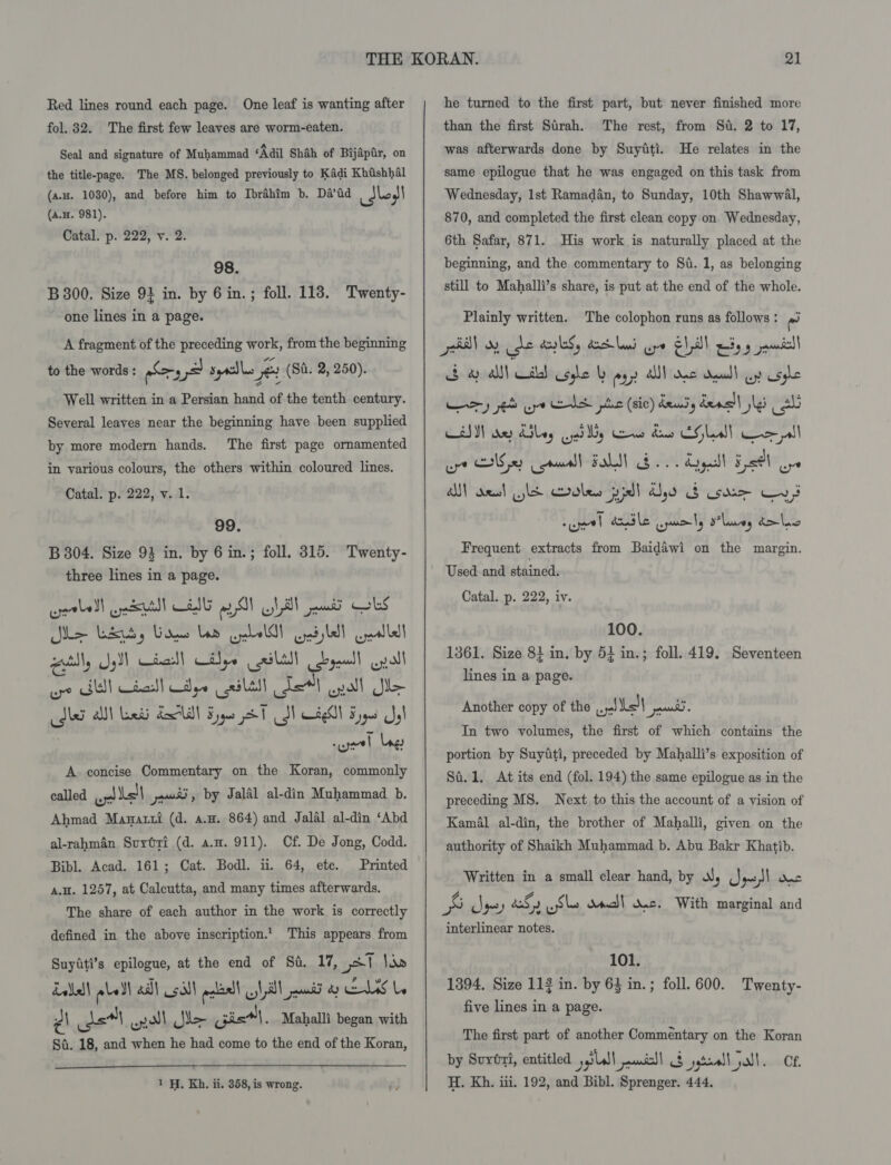 Red lines round each page. One leaf is wanting after fol. 32. Seal and signature of Muhammad ‘Adil Shah of Bijapir, on the title-page. The MS. belonged previously to Kadi Kbtshhal (a,x. 1080), and before him to Ibrahim b. Da’id idles! (a.H. 981). Catal. p. 222, v. 2. The first few leaves are worm-eaten. 98. B 300. Size 91 in. by 6 in.; foll. 118. Twenty- one lines in a page. A fragment of the preceding work, from the beginning to the words : Says syrdles gu (Si. 2, 250). Well written in a Persian hand of the tenth century. Several leaves near the beginning have been supplied by more modern hands. The first page ornamented in various colours, the others within coloured lines. Catal. p. 222, v. 1. 99. B 304. Size 93 in. by 6 in.; foll, 315. Twenty- three lines in a page. cretledl eu) CHIE aN ill peat OLS We Wes) Gags Lae Geld) sled allel eetlly yl cial Cilye aSltll peal! aya wpe GE Chad Cpe (ails Te) opal Se Mer Al Lndd ECW Hype AT J Cag Byes J ; wgeel Lag A concise Commentary on the Koran, commonly called gyal bell jai, by Jalal al-din Muhammad b. Ahmad Mawatti (d. a.m. 864) and Jalal al-din ‘Abd al-rahman Suytvi (d. a.n. 911). Cf. De Jong, Codd. Bibl. Acad. 161; Cat. Bodl. ii. 64, ete. Printed A.H. 1257, at Calcutta, and many times afterwards. The share of each author in the work is correctly defined in the above inscription.’ This appears from Suytiti’s epilogue, at the end of Si. 17, 31 \ds Lalla) LeSl all asl palin) 1a pit ay CLS La 21 det pall le Gistl. Maballt began with St. 18, and when he had come to the end of the Koran,  1H. Kh. ii. 358, is wrong.  he turned to the first part, but never finished more than the first Sirah. The rest, from Su. 2 to 17, He relates in the same epilogue that he was engaged on this task from Wednesday, 1st Ramadan, to Sunday, 10th ShawwaAl, 870, and completed the first clean copy on Wednesday, 6th Safar, 871. beginning, and the commentary to Si. 1, as belonging still to Mahalli’s share, is put at the end of the whole. was afterwards done by Suyiti. His work is naturally placed at the Plainly written. The colophon runs as follows : rad 34 Al) Wal} syle ly py) AN) Kc Aull oy Usghe wpe CNS je) anal FOL Bo. Lag Esl oye AM) anol wht olen pil él, i3 soar vt suet doa3 le uml B*laueey d&gt;lio Frequent extracts from Baidawi on the margin. Used and stained. Catal. p. 222, iv. 100. 1361. Size 81 in, by 5} in.; foll. 419. Seventeen lines in a page. Another copy of the ol Let pone In two volumes, the first of which contains the portion by Suyiti, preceded by Mahalli’s exposition of Si. 1. At its end (fol. 194) the same epilogue as in the preceding MS. Next to this the account of a vision of Kamal al-din, the brother of Mahalli, given on the authority of Shaikh Muhammad b. Abu Bakr Khatib. Written in a small clear hand, by vs re) ~~! Onc is dey af uss dma)! sac. With marginal and interlinear notes. 101. 1394. Size 112 in. by 63 in. ; foll. 600. Twenty- five lines in a page. The first part of another Commentary on the Koran by Surért, entitled ital oui! $ jtoalljall. Ce. H. Kh. iii. 192, and Bibl. Sprenger. 444.