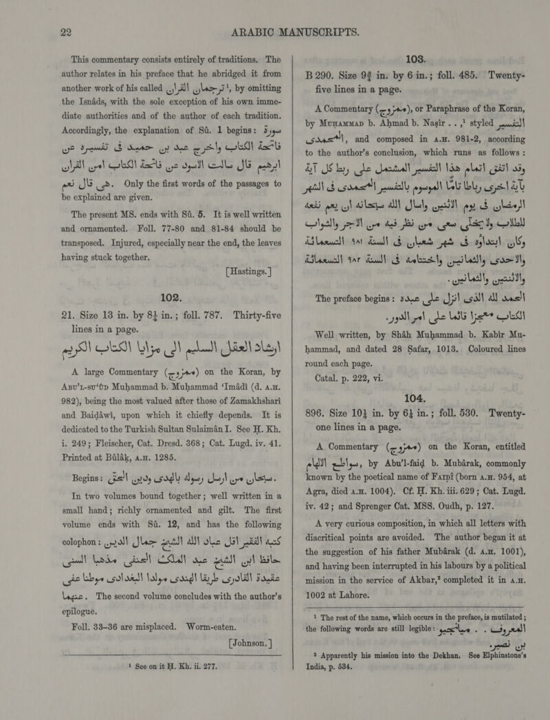 This commentary consists entirely of traditions. The author relates in his preface that he abridged it from another work of his called ,.,\,i)\ .,s&gt;-,3', by omitting the Isnéds, with the sole exception of his own imme- diate authorities and of the author of each tradition. Accordingly, the explanation of Sa. 1 begins: % yg. we Spam S dete oy dee gat ly LM dal oll cel CLM! 2G Gye Opell Ele SE pad aa Jb Ls. Only the first words of the passages to be explained are given. The present MS. ends with Si. 5. It is well written and ornamented. Foll. 77-80 and 81-84 should be transposed. Injured, especially near the end, the leaves having stuck together. [ Hastings. ] 102. 21. Size 13 in. by 8} in.; foll. 787. Thirty-five lines in a page. 2 ySI CLS) b\jo 3! acim _}isll skel A large Commentary (cam) on the Koran, by Asv’t-su‘tp Muhammad b. Muhammad ‘ImAdi (d. a.n. 982), being the most valued after those of Zamakhshari and Baidawi, upon which it chiefly depends. It is dedicated to the Turkish Sultan SulaimanI. See H. Kh. i. 249; Fleischer, Cat. Dresd. 368; Cat. Lugd. iv. 41. Printed at Balak, a.u. 1285. Begins : Gs! ends ddl Dgusy Seo! ipo ylste. In two volumes bound together; well written in a The first volume ends with St. 12, and has the following colophon: .2N) Sloe el AN ole 1s} al acs cell Lads (dell CSUN ose eutll Qyl bile (gt Libye salad! alps sad! Winb Cgyolll Fonte \agac. The second volume concludes with the author’s epilogue. small hand; richly ornamented and gilt. Foll. 33-36 are misplaced. Worm-eaten. [Johnson. ]  1 See on it H. Kh. ii. 277. 108. B 290. Size 92 in. by 6 in.; foll. 485. Twenty- five lines in a page. A Commentary (orm), or Paraphrase of the Koran, by Munammap b. Ahmad b. Nasir. . ,) styled soul sonst, and composed in A.H. 981-2, according to the author’s conclusion, which runs as follows: AT Slory dhe oetull jul Lim plaid pil a5, NS sont adsl egal Wt buy selal desi a py) cles all Jlesl, weal ex &amp; ylivl Nptlly dl ape bed BI ee gee Cleo, Gill RS laauchl gat dead Bled ped S aglal Ulf Kileewcl) Gar daudl § dobnsty, ill, somal, edly cdl The preface begins: sane de Jil call all dus) Well written, by Shah Muhammad b. Kabir Mu- hammad, and dated 28 Safar, 1013. Coloured lines round each page. Catal. p. 222, vi. 104. 896. Size 10} in. by 6} in.; foll. 530. Twenty- one lines in a page. A Commentary (&lt;. y+) on the Koran, entitled ell wl ig, by Abu’l-faid b. Mubarak, commonly known by the poetical name of Farpi (born a.H. 954, at Agra, died an. 1004). Cf. H. Kh. iii. 629; Cat. Lugd. iv. 42; and Sprenger Cat. MSS. Oudh, p. 127. A very curious composition, in which all letters with diacritical points are avoided. The author began it at the suggestion of his father Mubarak (d. a.n. 1001), and having been interrupted in his labours by a political mission in the service of Akbar,’ completed it in a.n. 1002 at Lahore. 1 The rest of the name, which occurs in the preface, is mutilated ; the following words are still legible : esl A ove uss 5 | 2 Apparently his mission into the Dekhan. See Elphinstone’s India, p. 534.