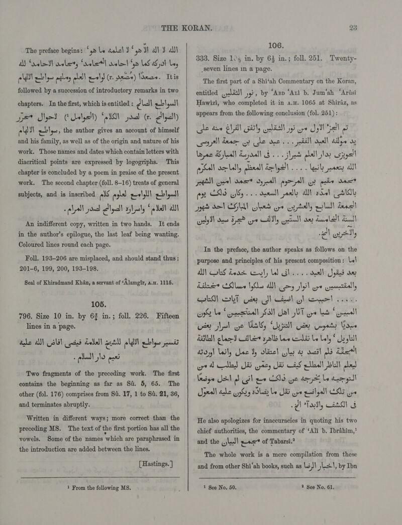 The preface begins: \p Le dabcl J ‘ yp Ye al ¥ ait AM Salad alerts rele} relel Sm LS aHal Ley Plat eblns meley wlll ely (x. dace) lneae. Ibis followed by a succession of introductory remarks in two chapters. In the first, which is entitled : cial wl | gad | - ¢ Set Sod Cala) GG jana (rn Alyall) ald Y) ably, the author gives an account of himself and his family, as well as of the origin and nature of his work. Those names and dates which contain letters with diacritical points are expressed by logogriphs. This chapter is concluded by a poem in praise of the present work. The second chapter (foll. 8-16) treats of general subjects, and is inscribed als poe eel abla! call janed yall syhaly (allal al An indifferent copy, written in two hands. It ends in the author’s epilogue, the last leaf being wanting. Coloured lines round each page. Foll. 193-206 are misplaced, and should stand thus: 201-6, 199, 200, 193-198. Seal of Khiradmand Khan, a servant of ‘Alamgir, a.H. 1115. 105. 796. Size 10 in. by 63 in.; foll. 226. Fifteen lines in a page. dhe AN NB iad Label pal leh ple pena z glad! slo ‘cae Two fragments of the preceding work. The first contains the beginning as far as Si. 5, 65. The other (fol. 176) comprises from Si. 17, 1 to Si. 21, 36, and terminates abruptly. Written in different ways; more correct than the preceding MS. The text of the first portion has all the vowels. Some of the names which are paraphrased in the introduction are added between the lines. [ Hastings. } re) Ce 106. 333. Size 104 in. by 64 in.; foll. 251. seven lines in a page. The first part of a Shi‘ah Commentary on the Koran, entitled asl] yy» by ‘Azp ‘Ati b. Jum‘ah ‘Arisi Hawizi, who completed it in a.w. 1065 at Shiraz, as appears from the following conclusion (fol. 251) : he daw ell FHT Gohl gi we JM Gell geal dene oy he dee so. pall! Onell aie oy ral cor Lally geall Zeya. teil paacy al es ENS NG... dpendl polly al soel dll Twenty- ” aye SVEGUAN hed oye cyptilly quill deal pay Sl Sees Fs oye CAM, patel ey Lavell Seal | Metie In the preface, the author speaks as follows on the purpose and principles of his present composition: («| A) ob dead eal, bd Gh... dell Syed oe Lila EMM Nylen alll coy Nyil ape uynmmctally cake bt psy cdl ciedl Glee! cana. erobanbeysciclaalbg Sal] “phil iy\itingea late’ ayitll Lae Nel ye El, “Unpell Uae Gayaty Your HSU glee) Cle galls Une ed Le Lely ch gl dy) Ueily ae Y obisel why ay soil dls Chal besye SSN dl Sb ee ONG ye de Le tee gl Spell hehe eyySy slid Le Ni ope eeclgall ELL ys 2 Folly GAM He also apologizes for inaccuracies in quoting his two chief authorities, the commentary of ‘Ali b. Ibrahim,’ and the ld! gas of Tabarsi.? The whole work is a mere compilation from these and from other Shi‘ah books, such as Los! jest, by Ibn
