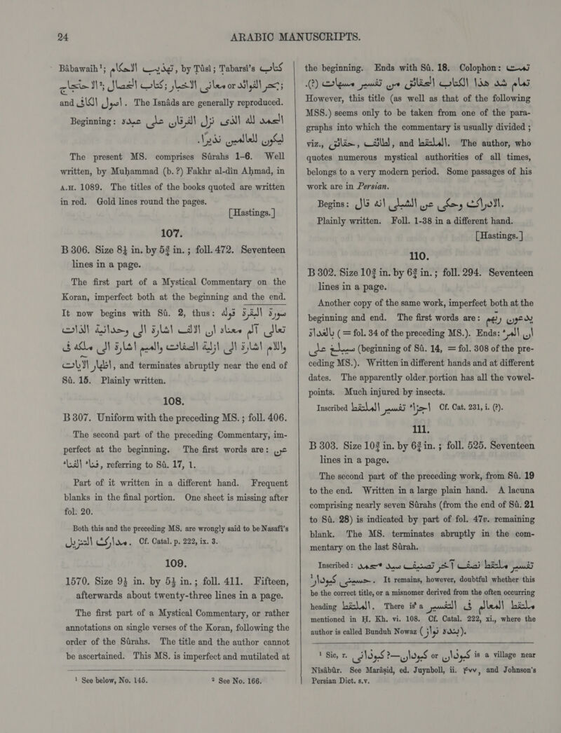 ~ Babawaih!; eel Wedd, by Tisi; Tabarsi’s QoLS qlsin Nh Shes Gb Lal sles orallyl 3 and $\0\ (Jacl. The Isnfds are generally reproduced. Beginning: sydac eo yal Jj sll al) onsll W285 yeallell US The present MS. comprises Strahs 1-6. Well written, by Muhammad (b. ?) Fakhr al-din Ahmad, in a.H. 1089. The titles of the books quoted are written in red. Gold lines round the pages. [ Hastings. ] 107. B 306. Size 8} in. by 52 in. ; foll.472. Seventeen lines in a page. The first part of a Mystical Commentary on the Koran, imperfect both at the beginning and the end. It now begins with Si. 2, thus: ays 5 id} 3 que IN) Alas, SI Fla) CAM Ut shee ral idles ale MN HL! pally coli Abi) JN Lal lll oly} j\b!, and terminates abruptly near the end of Sa. 15. Plainly written. 108. B307. Uniform with the preceding MS. ; foll. 406. The second part of the preceding Commentary, im- perfect at the beginning. The first words are: |, “Lal *Ls, referring to St. 17, 1. Part of it written in a different hand. blanks in the final portion. fol. 20. Frequent One sheet is missing after Both this and the preceding MS. are wrongly said to be Nasafi’s ue pal CS ;\ v0 . Of. Catal. p. 222, ix. 3. 109. 1570. Size 93 in. by 53 in.; foll. 411. Fifteen, afterwards about twenty-three lines in a page. The first part of a Mystical Commentary, or rather annotations on single verses of the Koran, following the order of the Sirahs. The title and the author cannot be ascertained. This MS. is imperfect and mutilated at  1 See below, No. 145. 2 See No. 166. the beginning. Ends with Sa. 18. Colophon: Vwi 2) ge pad oye Gils!) OLA! Ide os ols However, this title (as well as that of the following MSS.) seems only to be taken from one of the para- graphs into which the commentary is usually divided ; viz., (pilin, csi}, and bi:liJ|. The author, who quotes numerous mystical authorities of all times, belongs to a very modern period. Some passages of his work are in Persian. Begins: JU 2) Latll wc Ses Ss\oMt. Plainly written. oll. 1-38 in a different hand. [ Hastings. 110. B 302. Size 103 in. by 63 in.; foll. 294. Seventeen lines in a page. Another copy of the same work, imperfect both at the beginning and end. The first words are: ee yy yge nd s\adl (= fol. 34 of the preceding MS.). Ends: * JI ..,! ee oe (beginning of Si. 14, = fol. 308 of the pre- ceding MS.). Written in different hands and at different dates. The apparently older, portion has all the vowel- points. Much injured by insects. Inscribed ETCAU eer Vol Cf. Cat. 231, i. (?). 111. B 303. Size 102 in. by 62 in. ; foll. 525. Seventeen lines in a page. The second part of the preceding work, from 8a. 19 to the end. Written in a large plain hand. A lacuna comprising nearly seven Sirahs (from the end of Si. 21 to Si. 28) is indicated by part of fol. 477. remaining blank. The MS. terminates abruptly in the com- mentary on the last Sirah. Inscribed: Qasr? Saws Cima ST da) bitle uit *ogeS we . It remains, however, doubtful whether this be the correct title, or a misnomer derived from the often occurring heading Lalis!. There is’ a Pe) a alleal| bile mentioned in H, Kh, vi. 108. Cf. Catal. 222, xi., where the author is called Bunduh Nowaz (5) ip Sdy). 1 Sic. SN b—eS P—.sldaaS or .VdqaS is a village near us &lt;3 wleger OF y!O% Nisabir. See Marasid, ed. Juynboll, ii. fvv, and Johnson's Persian Dict. s.v.