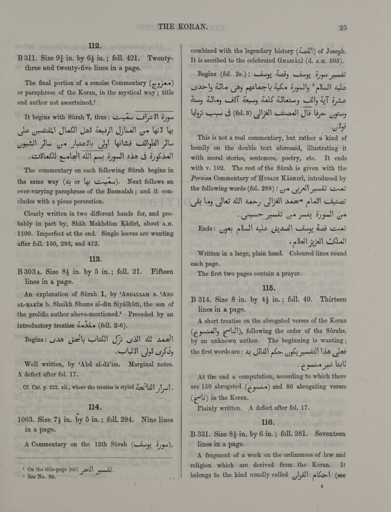 112. B 311. Size 9} in. by 64 in.; foll. 421. Twenty- three and twenty-five lines in a page. The final portion of a concise Commentary (cay) or paraphrase of the Koran, in the mystical way ; title and author not ascertained.’ It begins with Sirah 7, thus: was Gil cS) Syys cde pect! SLM! Sal dei! Sill ye lad ly wget Slo ye shaetl dol gilts at,Lit SL. MAY eealelh alll aay Sypuadl sham ob 5 Sina The commentary on each following Sirah begins in the same way (& or ly Gwen). Next follows an ever-varying paraphrase of the Basmalah ; and it con- cludes with a pious peroration. Clearly written in two different hands for, and pro- bably in part by, Shah Makhdtim Kadiri, about a.n. 1100. Imperfect at the end. Single leaves are wanting after foll. 150, 293, and 412. 1138. B3038a. Size 83 in. by 5 in.; foll. 21. lines in a page. Fifteen An explanation of Sarah 1, by ‘Asparian B. ‘ABD At-HAKim b. Shaikh Shams al-din Siyalkiti, the son of the prolific author above-mentioned.” Preceded by an introductory treatise dvdiv (foll. 2-6). Begins ; .sad ro AM SI si all das| Well written, by ‘Abd al-da’im. A defect after fol. 17. Marginal notes. Cf. Cat. p. 222, xii., where the treatise is styled i= “(s\\ yl 114. 1063. Size 73 in. by 5 in.; foll. 294. Nine lines in a page. A Commentary on the 12th Stirah (Wis S)q0), 1 On the title-page (sic) sl pnd) « 2 See No. 90. C combined with the legendary history (4.ail\) of Joseph. It is ascribed to the celebrated GuazzAri (d. a.w. 505). Begins (fol. 2v.): Ciiarg, duchy tary) Sys peamdi sdely dle | oy peclar| hLo SF yauully * ella bale Basy dSbey CIT Sey LS SHliosy Gilly ST 5c Ldy3s eee (fol. 8) Sst Ciaall JE Gym prey nS This is not a real commentary, but rather a kind of homily on the double text aforesaid, illustrating it with moral stories, sentences, poetry, etc. It ends with v. 102. The rest of the Sirah is given with the Persian Commentary of Husain KAsurri, introduced by the following words (fol. 288) : ..,« cats pant cae, Ct bey Me A dee, dja ones abel Cie! Ends: (.j9% Real dake ded tue) bad si saall joel ESL Written in a large, plain hand. Coloured lines round each page. The first two pages contain a prayer. 115. B 314. Size 8 in. by 43 in.; foll. 49. Thirteen lines in a page. A short treatise on the abrogated verses of the Koran (¢ pally ell), following the order of the Strahs, by an unknown author. The beginning is wanting ; the first words are: a ld) oS 3 rns Re us ‘Saree vin At the end a computation, according to which there are 150 abrogated (< go) and 86 abrogating verses (eb) in the Koran. Plainly written. A defect after fol. 17. 116. B 381. Size 81 in. by 6 in.; foll. 281. Seventeen lines in a page. A fragment of a work on the ordinances of law and religion which are derived from the Koran. It belongs to the kind usually called wlll eel (see