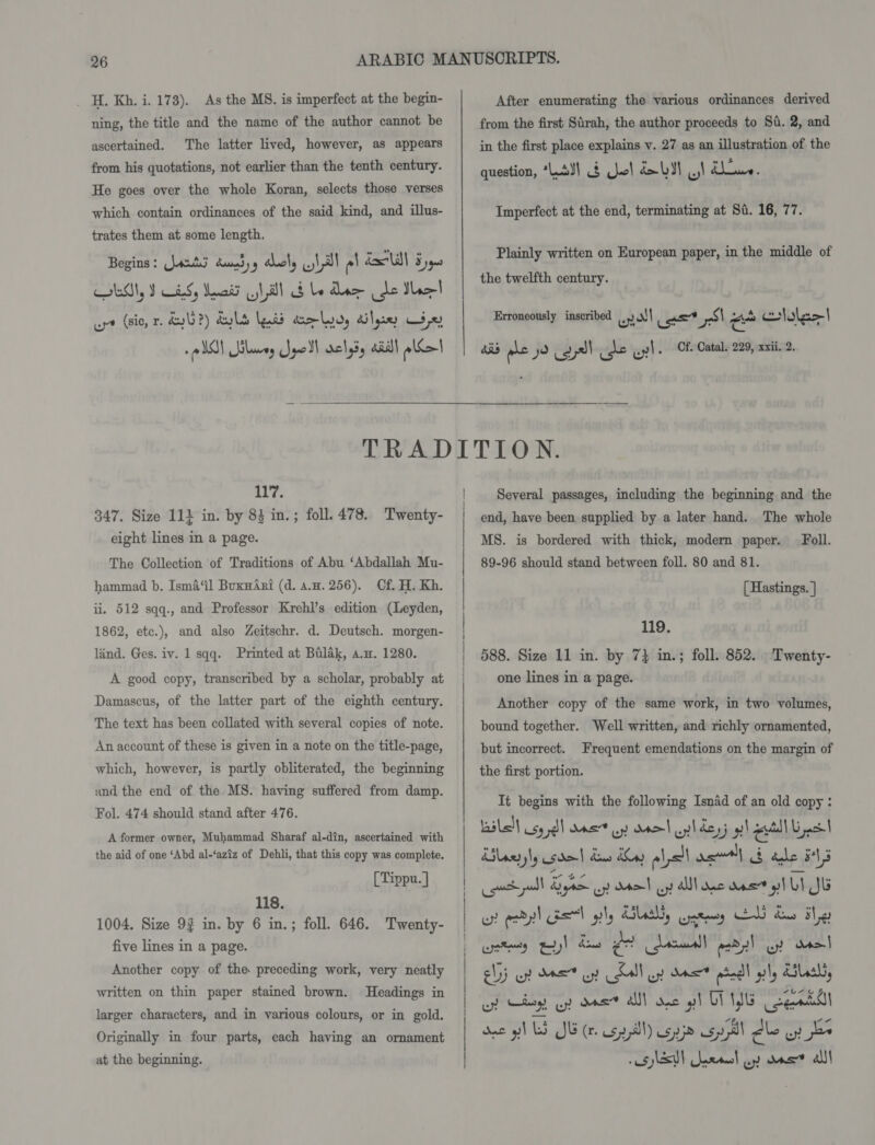 _ H. Kh. i. 178). As the MS. is imperfect at the begin- ning, the title and the name of the author cannot be ascertained. The latter lived, however, as appears from his quotations, not earlier than the tenth century. He goes over the whole Koran, selects those verses which contain ordinances of the said kind, and illus- trates them at some length, Begins: Jats cuimdyy aboly 1 al e! dll 5 yq0 LM, I iS, Meat Nill b be dine de Ibee| ut (sic, r. dy?) dul (nid eo lydy lye 32) VO! Slaves Joell velyiy ail! eel  After enumerating the various ordinances derived from the first Sirah, the author proceeds to St. 2, and in the first place explains v. 27 as an illustration of the question, “LAY! 3 Quel db31 ,! ines Imperfect at the end, terminating at Si. 16, 77. Plainly written on European paper, in the middle of the twelfth century. Erroneously inscribed ,yo!l as os om lola&gt;| ais ws 79 ay) cde uy l. Cf Catal. 229, xxii. 2. 117. 347. Size 111 in. by 83 in.; foll. 478. Twenty- eight lines in a page. The Collection of Traditions of Abu ‘Abdallah Mu- hammad b. Isma‘il BuxwAri (d. a.u. 256). Cf. H. Kh. ii. 512 sqq., and Professor Krehl’s edition (Leyden, 1862, etc.), and also Zeitschr. d. Deutsch. morgen- lind. Ges. iv. 1 sqq. Printed at Bilak, a.w. 1280. A good copy, transcribed by a scholar, probably at Damascus, of the latter part of the eighth century. The text has been collated with several copies of note. An account of these is given in a note on the title-page, which, however, is partly obliterated, the beginning and the end of the MS. having suffered from damp. Fol. 474 should stand after 476. A former owner, Muhammad Sharaf al-din, ascertained with the aid of one ‘Abd al-‘aziz of Dehli, that this copy was complete. [Tippu. | 118. 1004. Size 93 in. by 6 in.; foll. 646. Twenty- five lines in a page. Another copy of the preceding work, very neatly written on thin paper stained brown. Headings in larger characters, and in various colours, or in gold. Originally in four parts, each having an ornament at the beginning.  Several passages, including the beginning and the end, have been supplied by a later hand. The whole MS. is bordered with thick, modern paper. Foll. 89-96 should stand between foll. 80 and 81. [ Hastings. ] 119. 588. Size 11 in. by 7} in.; foll. 852. Twenty- one lines in a page. Another copy of the same work, in two volumes, bound together. Well written, and richly ornamented, but incorrect. Frequent emendations on the margin of the first portion. It begins with the following Isnad of an old copy: baile! sy dl ane uy aad wl dogs yh eeitdl Ups! ilaryly sda dw Ky lal asl ib ade F413 cpt poll By oy Otol uy alll ne ane gl LI JG ws end! asl pls dias, wets LIN yy Lor hg) etry py) hens a steel | esd yl uy dso] ehyj uy Mae” oy Kall oy dee pbedl gly Clash, uy hog ot dae? alll one gl CT YIG cents soe gS SE (spl) age spl dle oy bs “0S has arse uy ons” als
