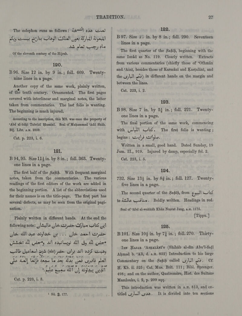 fe) yan as hry een) eyley Lad) ASLAN ge AE LAN Sigal a tdaoad esi a Te tle Of the eleventh century of the Hijrah. The colophon runs as follows: 120. B96. Size 12 in. by 9 in.; foll. 609. Twenty- nine lines in a page. Another copy of the same work, plainly written, of the tenth century. Ornamented. The first pages covered with interlinear and marginal notes, the latter taken from commentaries. The last folio is wanting. The beginning is much injured. According to the inscription, this MS. was once the property of ‘Abd al-baki Tabrizt Husaint. Seal of Muhammad ‘Adil Shah. Bij. Libr, a.w. 1059. Cat. p. 223, 1. 6. 121. B 94,95. Size 114 in. by 8 in.; foll. 363. Twenty- one lines in a page. The first half of the Sahih. With frequent: marginal notes, taken from the commentaries. The various readings of the first editors of the work are added in A list of the abbreviations used The first part has several defects, as may be seen from the original pagi- the beginning portion. for their names is on the title-page. nation. At the end the following note: ladle slr conde EG le OLS ol YW Ww pe 3) wn Plainly written in different hands. wl Al ae wiglasd Gy le wel Cyde txt all Gade, oi} sdeiluny all dy all pace Hib Gycban! oo (sic) pwd> ashy AX} sos Lends de an} Ul dese be oe AO ytd spol fe - -G@~o 3 a Pehl Z Cat. p. 228, i. 3. 122. B97. Size 1° in. by 8 in.; foll. 290. Seventeen lines in a page. The first quarter of the Sahih, beginning with the same Isnéd as No. 119. from various commentaries (chiefly those of ‘Othman Clearly written. Extracts and ‘Aint, besides those of Karmani and Kastalani, and the Us 5 Ld between the lines. Cat. 228, i. 2. <3) in different hands on the margin and 128. B98. Size 7 in. by 5} in.; foll. 221. one lines in a page. Twenty- The final portion of the same work, commencing with Cw! Obs. begins: Wyl3 clyle. Written in a small, good hand. Dated Sunday, 19 Jum. IT., 919. Cat. 223, 1. 5. The first folio is wanting ; Injured by damp, especially fol. 2. 124. 782. Size 134 in. by 82 in.; foll. 127. Twenty- five lines in a page. The second quarter of the Sahih, from eaecll KrlS to diile sl». Boldly written. Headings in red. Seal of ‘Abd al-wahhab Khan Nusrat Jang, a.u. 1175, [Tippu. ] 125. B101. Size 102 in. by 73 in. ; foll. 270. Thirty- one lines in a page. Isn Hasan ‘AsxatAni’s (Shihab al-din Abu’l-fadl Ahmad b. ‘Ali, d. a.u. 852) Introduction to his large Commentary on the Sahih called ¢¢ sled rad CF H. Kh. ii: 525; Cat. Mus. Brit. 111; Bibl. Sprenger. 498; and on the author, Quatremére, Hist. des Sultans Mamlouks, i. 2, p. 209 sqq. This introduction was written in a.H. 813, and en-