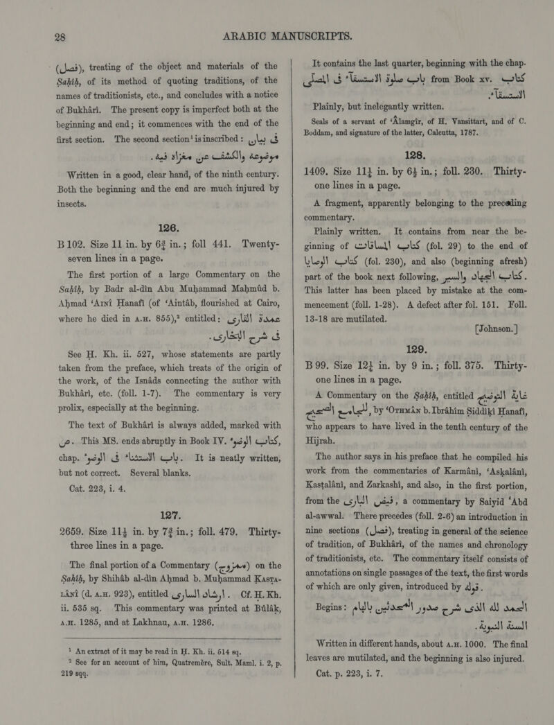 - (Chad), treating of the object and materials of the Sahih, of its method of quoting traditions, of the names of traditionists, ete., and concludes with a notice of Bukhari. The present copy is imperfect both at the beginning and end; it commences with the end of the first section. The second section'isinscribed: ly 3 Written in a good, clear hand, of the ninth century. Both the beginning and the end are much injured by insects. 126. B 102. Size 11 in. by 62 in.; foll 441. seven lines in a page. Twenty- The first portion of a large Commentary on the Sahih, by Badr al-din Abu Muhammad Mahmid b. Ahmad ‘Arni Hanafi (of ‘Aintab, flourished at Cairo, where he died in a.u. 855),? entitled: Uc)lil Fase slut C oo 3 See H. Kh. ii. 527, whose statements are partly taken from the preface, which treats of the origin of the work, of the Isnads connecting the author with Bukhari, etc. (foll. 1-7). prolix, especially at the beginning. The commentary is very The text of Bukhari is always added, marked with ve This MS. ends abruptly in Book IV. *yd | wks, chap. ‘pé1 § ‘Lind! Col. It is neatly written, but not correct. Several blanks. Cat. 228, i. 4. 127. 2659. Size 113 in. by 72 in.; foll. 479. Thirty- three lines in a page. The final portion of a Commentary (eam) on the Sahih, by Shihab al-din Ahmad b. Muhammad Kasra- LAnt (d, a.n. 923), entitled Us,luJ\ols,!. Cf H. Kh, ii. 585 sq. This commentary was printed at Balak, A.H. 1285, and at Lakhnau, a.H. 1286.  ) An extract of it may be read in H. Kh. ii. 514 sq. * See for an account of him, Quatremére, Sult. Maml. i. 2, p, It contains the last quarter, beginning with the chap. gual! 3 tian Slo GL from Book xv. wks Liacadl Plainly, but inelegantly written. Seals of a servant of ‘Alamgir, of H. Vansittart, and of C. Boddam, and signature of the latter, Caleutta, 1787. 128, 1409. Size 111 in. by 64 in.; foll. 230. Thirty- one lines in a page. A fragment, apparently belonging to the preceding commentary. Plainly written. It contains from near the be- ginning of collud} WLS (fol. 29) to the end of Lyle! ColkS (fol. 230), and also (beginning afresh) part of the book next following, ely os! | Gels. This latter has been placed by mistake at the com- mencement (foll. 1-28). A defect after fol. 151. Foll. 13-18 are mutilated. (Johnson. | 129. B99. Size 124 in. by 9 in.; foll. 875. Thirty- one lines in a page. A Commentary on the Sahih, entitled eel &amp;le a a} eile, by ‘Orman b, Ibrahim Siddiki Hanafi, who appears to have lived in the tenth century of the Hijrah. The author says in his preface that he compiled his work from the commentaries of Karmani, ‘Askalani, Kastalani, and Zarkashi, and also, in the first portion, from the .sjLJ| Cd.3, a commentary by Saiyid ‘Abd al-awwal. There precedes (foll. 2-6) an introduction in nine sections ((\«), treating in general of the science of tradition, of Bukhari, of the names and chronology of traditionists, etc. The commentary itself consists of annotations on single passages of the text, the first words of which are only given, introduced by 4,3. Begins : eld nial yyw cm sill a) ancl yc dull Written in different hands, about a.n. 1000. The final leaves are mutilated, and the beginning is also injured.